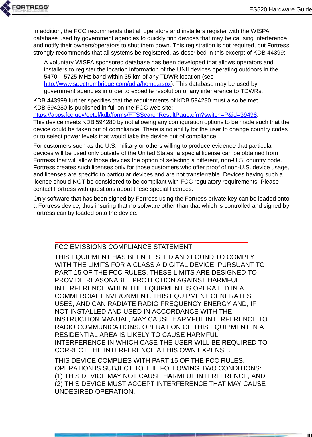 ES520 Hardware GuideiiiIn addition, the FCC recommends that all operators and installers register with the WISPA database used by government agencies to quickly find devices that may be causing interference and notify their owners/operators to shut them down. This registration is not required, but Fortress strongly recommends that all systems be registered, as described in this excerpt of KDB 44399:A voluntary WISPA sponsored database has been developed that allows operators and installers to register the location information of the UNII devices operating outdoors in the 5470 – 5725 MHz band within 35 km of any TDWR location (see http://www.spectrumbridge.com/udia/home.aspx). This database may be used by government agencies in order to expedite resolution of any interference to TDWRs. KDB 443999 further specifies that the requirements of KDB 594280 must also be met. KDB 594280 is published in full on the FCC web site: https://apps.fcc.gov/oetcf/kdb/forms/FTSSearchResultPage.cfm?switch=P&amp;id=39498. This device meets KDB 594280 by not allowing any configuration options to be made such that the device could be taken out of compliance. There is no ability for the user to change country codes or to select power levels that would take the device out of compliance.For customers such as the U.S. military or others willing to produce evidence that particular devices will be used only outside of the United States, a special license can be obtained from Fortress that will allow those devices the option of selecting a different, non-U.S. country code. Fortress creates such licenses only for those customers who offer proof of non-U.S. device usage, and licenses are specific to particular devices and are not transferrable. Devices having such a license should NOT be considered to be compliant with FCC regulatory requirements. Please contact Fortress with questions about these special licences.Only software that has been signed by Fortress using the Fortress private key can be loaded onto a Fortress device, thus insuring that no software other than that which is controlled and signed by Fortress can by loaded onto the device.FCC EMISSIONS COMPLIANCE STATEMENTTHIS EQUIPMENT HAS BEEN TESTED AND FOUND TO COMPLY WITH THE LIMITS FOR A CLASS A DIGITAL DEVICE, PURSUANT TO PART 15 OF THE FCC RULES. THESE LIMITS ARE DESIGNED TO PROVIDE REASONABLE PROTECTION AGAINST HARMFUL INTERFERENCE WHEN THE EQUIPMENT IS OPERATED IN A COMMERCIAL ENVIRONMENT. THIS EQUIPMENT GENERATES, USES, AND CAN RADIATE RADIO FREQUENCY ENERGY AND, IF NOT INSTALLED AND USED IN ACCORDANCE WITH THE INSTRUCTION MANUAL, MAY CAUSE HARMFUL INTERFERENCE TO RADIO COMMUNICATIONS. OPERATION OF THIS EQUIPMENT IN A RESIDENTIAL AREA IS LIKELY TO CAUSE HARMFUL INTERFERENCE IN WHICH CASE THE USER WILL BE REQUIRED TO CORRECT THE INTERFERENCE AT HIS OWN EXPENSE.THIS DEVICE COMPLIES WITH PART 15 OF THE FCC RULES. OPERATION IS SUBJECT TO THE FOLLOWING TWO CONDITIONS: (1) THIS DEVICE MAY NOT CAUSE HARMFUL INTERFERENCE, AND (2) THIS DEVICE MUST ACCEPT INTERFERENCE THAT MAY CAUSE UNDESIRED OPERATION.