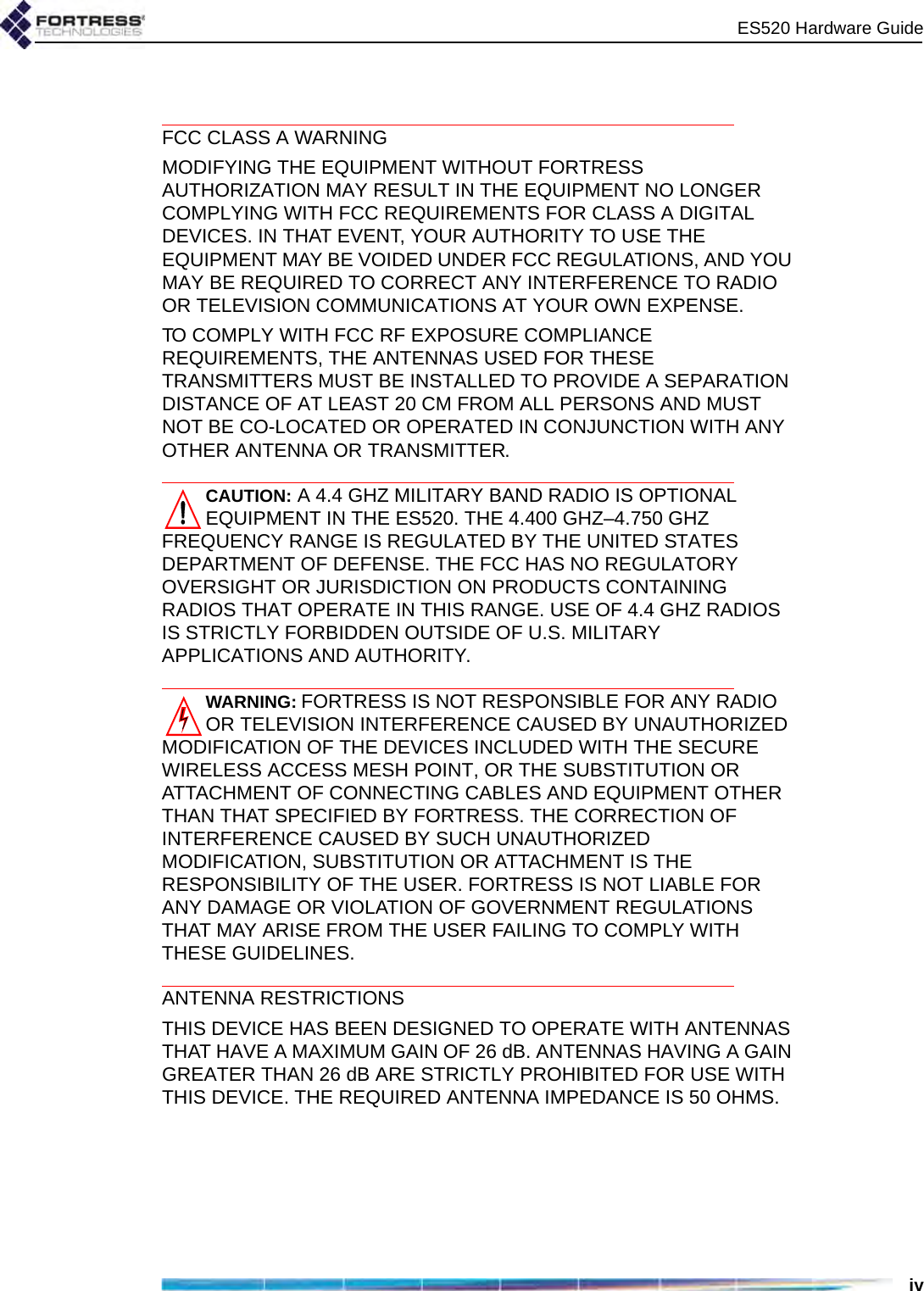 ES520 Hardware GuideivFCC CLASS A WARNINGMODIFYING THE EQUIPMENT WITHOUT FORTRESS AUTHORIZATION MAY RESULT IN THE EQUIPMENT NO LONGER COMPLYING WITH FCC REQUIREMENTS FOR CLASS A DIGITAL DEVICES. IN THAT EVENT, YOUR AUTHORITY TO USE THE EQUIPMENT MAY BE VOIDED UNDER FCC REGULATIONS, AND YOU MAY BE REQUIRED TO CORRECT ANY INTERFERENCE TO RADIO OR TELEVISION COMMUNICATIONS AT YOUR OWN EXPENSE.TO COMPLY WITH FCC RF EXPOSURE COMPLIANCE REQUIREMENTS, THE ANTENNAS USED FOR THESE TRANSMITTERS MUST BE INSTALLED TO PROVIDE A SEPARATION DISTANCE OF AT LEAST 20 CM FROM ALL PERSONS AND MUST NOT BE CO-LOCATED OR OPERATED IN CONJUNCTION WITH ANY OTHER ANTENNA OR TRANSMITTER.CAUTION: A 4.4 GHZ MILITARY BAND RADIO IS OPTIONAL EQUIPMENT IN THE ES520. THE 4.400 GHZ–4.750 GHZ FREQUENCY RANGE IS REGULATED BY THE UNITED STATES DEPARTMENT OF DEFENSE. THE FCC HAS NO REGULATORY OVERSIGHT OR JURISDICTION ON PRODUCTS CONTAINING RADIOS THAT OPERATE IN THIS RANGE. USE OF 4.4 GHZ RADIOS IS STRICTLY FORBIDDEN OUTSIDE OF U.S. MILITARY APPLICATIONS AND AUTHORITY. WARNING: FORTRESS IS NOT RESPONSIBLE FOR ANY RADIO OR TELEVISION INTERFERENCE CAUSED BY UNAUTHORIZED MODIFICATION OF THE DEVICES INCLUDED WITH THE SECURE WIRELESS ACCESS MESH POINT, OR THE SUBSTITUTION OR ATTACHMENT OF CONNECTING CABLES AND EQUIPMENT OTHER THAN THAT SPECIFIED BY FORTRESS. THE CORRECTION OF INTERFERENCE CAUSED BY SUCH UNAUTHORIZED MODIFICATION, SUBSTITUTION OR ATTACHMENT IS THE RESPONSIBILITY OF THE USER. FORTRESS IS NOT LIABLE FOR ANY DAMAGE OR VIOLATION OF GOVERNMENT REGULATIONS THAT MAY ARISE FROM THE USER FAILING TO COMPLY WITH THESE GUIDELINES. ANTENNA RESTRICTIONSTHIS DEVICE HAS BEEN DESIGNED TO OPERATE WITH ANTENNAS THAT HAVE A MAXIMUM GAIN OF 26 dB. ANTENNAS HAVING A GAIN GREATER THAN 26 dB ARE STRICTLY PROHIBITED FOR USE WITH THIS DEVICE. THE REQUIRED ANTENNA IMPEDANCE IS 50 OHMS.