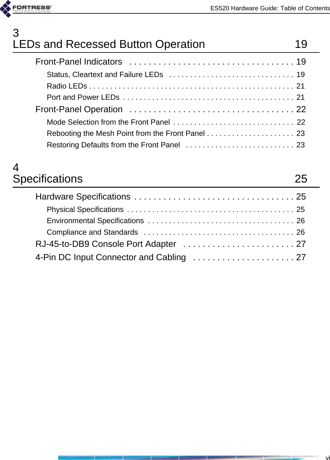 ES520 Hardware Guide: Table of Contentsvi3LEDs and Recessed Button Operation  19Front-Panel Indicators   . . . . . . . . . . . . . . . . . . . . . . . . . . . . . . . . . . 19Status, Cleartext and Failure LEDs   . . . . . . . . . . . . . . . . . . . . . . . . . . . . . .  19Radio LEDs . . . . . . . . . . . . . . . . . . . . . . . . . . . . . . . . . . . . . . . . . . . . . . . . . 21Port and Power LEDs  . . . . . . . . . . . . . . . . . . . . . . . . . . . . . . . . . . . . . . . . . 21Front-Panel Operation   . . . . . . . . . . . . . . . . . . . . . . . . . . . . . . . . . . 22Mode Selection from the Front Panel  . . . . . . . . . . . . . . . . . . . . . . . . . . . . .  22Rebooting the Mesh Point from the Front Panel . . . . . . . . . . . . . . . . . . . . .  23Restoring Defaults from the Front Panel   . . . . . . . . . . . . . . . . . . . . . . . . . . 234Specifications 25Hardware Specifications . . . . . . . . . . . . . . . . . . . . . . . . . . . . . . . . . 25Physical Specifications  . . . . . . . . . . . . . . . . . . . . . . . . . . . . . . . . . . . . . . . . 25Environmental Specifications  . . . . . . . . . . . . . . . . . . . . . . . . . . . . . . . . . . . 26Compliance and Standards   . . . . . . . . . . . . . . . . . . . . . . . . . . . . . . . . . . . . 26RJ-45-to-DB9 Console Port Adapter   . . . . . . . . . . . . . . . . . . . . . . . 274-Pin DC Input Connector and Cabling   . . . . . . . . . . . . . . . . . . . . . 27