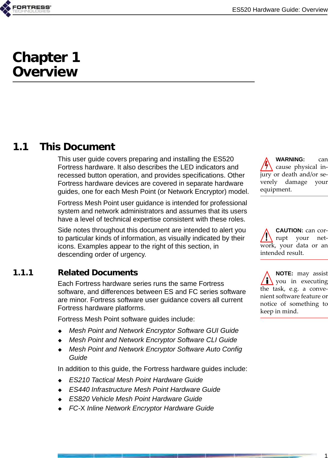 ES520 Hardware Guide: Overview1Chapter 1Overview1.1 This DocumentWARNING: cancause physical in-jury or death and/or se-verely damage yourequipment.This user guide covers preparing and installing the ES520 Fortress hardware. It also describes the LED indicators and recessed button operation, and provides specifications. Other Fortress hardware devices are covered in separate hardware guides, one for each Mesh Point (or Network Encryptor) model.Fortress Mesh Point user guidance is intended for professional system and network administrators and assumes that its users have a level of technical expertise consistent with these roles.CAUTION: can cor-rupt your net-work, your data or anintended result.Side notes throughout this document are intended to alert you to particular kinds of information, as visually indicated by their icons. Examples appear to the right of this section, in descending order of urgency.NOTE: may assistyou in executingthe task, e.g. a conve-nient software feature ornotice of something tokeep in mind.   1.1.1 Related DocumentsEach Fortress hardware series runs the same Fortress software, and differences between ES and FC series software are minor. Fortress software user guidance covers all current Fortress hardware platforms.Fortress Mesh Point software guides include:Mesh Point and Network Encryptor Software GUI GuideMesh Point and Network Encryptor Software CLI GuideMesh Point and Network Encryptor Software Auto Config GuideIn addition to this guide, the Fortress hardware guides include:ES210 Tactical Mesh Point Hardware GuideES440 Infrastructure Mesh Point Hardware GuideES820 Vehicle Mesh Point Hardware GuideFC-X Inline Network Encryptor Hardware Guide