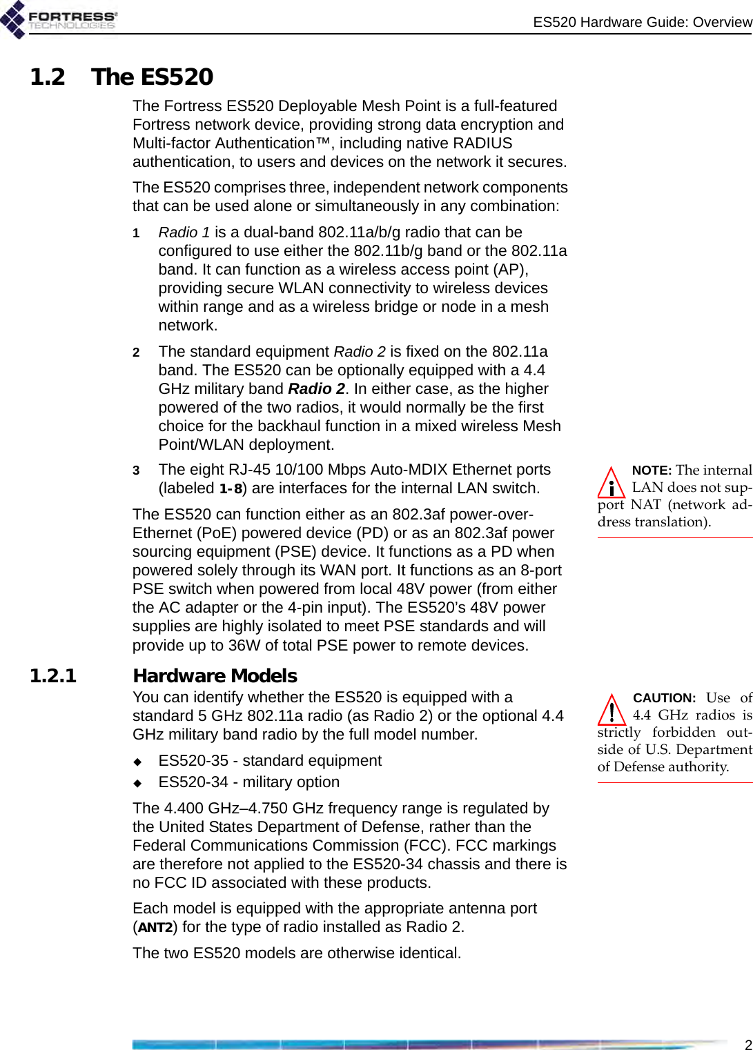 ES520 Hardware Guide: Overview21.2 The ES520The Fortress ES520 Deployable Mesh Point is a full-featured Fortress network device, providing strong data encryption and Multi-factor Authentication™, including native RADIUS authentication, to users and devices on the network it secures. The ES520 comprises three, independent network components that can be used alone or simultaneously in any combination:1Radio 1 is a dual-band 802.11a/b/g radio that can be configured to use either the 802.11b/g band or the 802.11a band. It can function as a wireless access point (AP), providing secure WLAN connectivity to wireless devices within range and as a wireless bridge or node in a mesh network.2The standard equipment Radio 2 is fixed on the 802.11a band. The ES520 can be optionally equipped with a 4.4 GHz military band Radio 2. In either case, as the higher powered of the two radios, it would normally be the first choice for the backhaul function in a mixed wireless Mesh Point/WLAN deployment.NOTE: The internalLAN does not sup-port NAT (network ad-dress translation).3The eight RJ-45 10/100 Mbps Auto-MDIX Ethernet ports (labeled 1-8) are interfaces for the internal LAN switch.The ES520 can function either as an 802.3af power-over-Ethernet (PoE) powered device (PD) or as an 802.3af power sourcing equipment (PSE) device. It functions as a PD when powered solely through its WAN port. It functions as an 8-port PSE switch when powered from local 48V power (from either the AC adapter or the 4-pin input). The ES520’s 48V power supplies are highly isolated to meet PSE standards and will provide up to 36W of total PSE power to remote devices.1.2.1 Hardware Models CAUTION:  Use of4.4 GHz radios isstrictly forbidden out-side of U.S. Departmentof Defense authority.You can identify whether the ES520 is equipped with a standard 5 GHz 802.11a radio (as Radio 2) or the optional 4.4 GHz military band radio by the full model number.ES520-35 - standard equipmentES520-34 - military optionThe 4.400 GHz–4.750 GHz frequency range is regulated by the United States Department of Defense, rather than the Federal Communications Commission (FCC). FCC markings are therefore not applied to the ES520-34 chassis and there is no FCC ID associated with these products.Each model is equipped with the appropriate antenna port (ANT2) for the type of radio installed as Radio 2.The two ES520 models are otherwise identical.