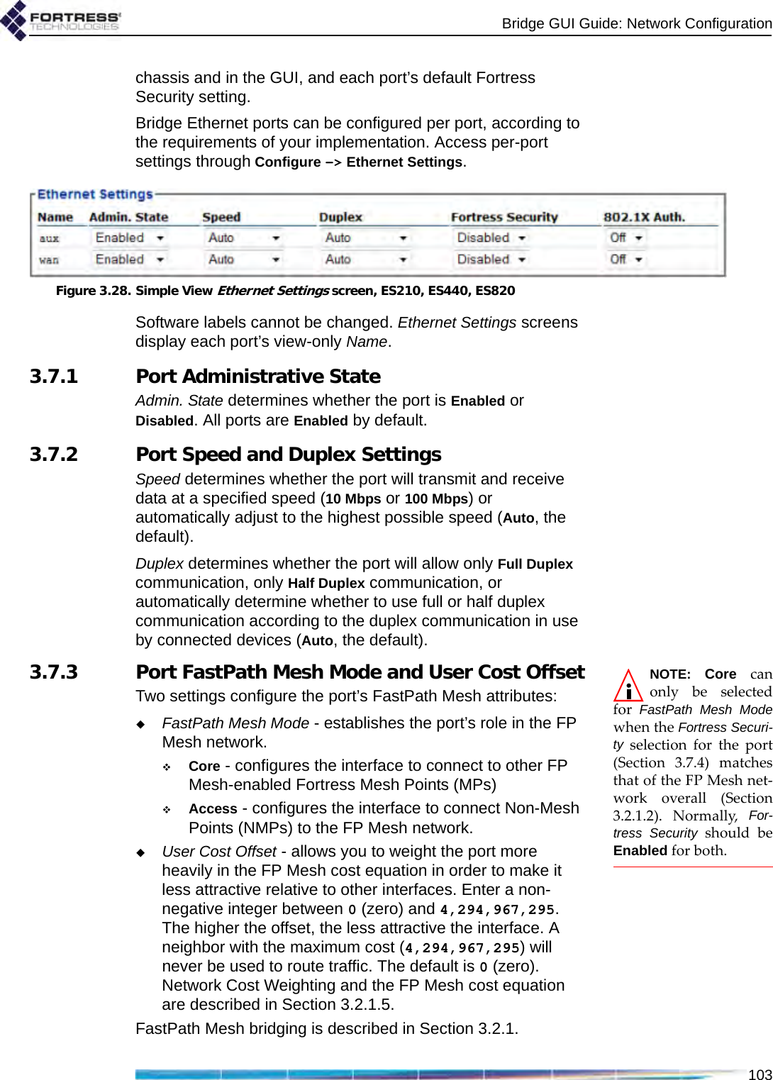 Bridge GUI Guide: Network Configuration103chassis and in the GUI, and each port’s default Fortress Security setting.Bridge Ethernet ports can be configured per port, according to the requirements of your implementation. Access per-port settings through Configure -&gt; Ethernet Settings.Figure 3.28. Simple View Ethernet Settings screen, ES210, ES440, ES820Software labels cannot be changed. Ethernet Settings screens display each port’s view-only Name. 3.7.1 Port Administrative StateAdmin. State determines whether the port is Enabled or Disabled. All ports are Enabled by default.3.7.2 Port Speed and Duplex SettingsSpeed determines whether the port will transmit and receive data at a specified speed (10 Mbps or 100 Mbps) or automatically adjust to the highest possible speed (Auto, the default).Duplex determines whether the port will allow only Full Duplex communication, only Half Duplex communication, or automatically determine whether to use full or half duplex communication according to the duplex communication in use by connected devices (Auto, the default).NOTE: Core canonly be selectedfor  FastPath Mesh Modewhen the Fortress Securi-ty selection for the port(Section 3.7.4) matchesthat of the FP Mesh net-work overall (Section3.2.1.2). Normally, For-tress Security should beEnabled for both.3.7.3 Port FastPath Mesh Mode and User Cost OffsetTwo settings configure the port’s FastPath Mesh attributes:FastPath Mesh Mode - establishes the port’s role in the FP Mesh network.Core - configures the interface to connect to other FP Mesh-enabled Fortress Mesh Points (MPs)Access - configures the interface to connect Non-Mesh Points (NMPs) to the FP Mesh network.User Cost Offset - allows you to weight the port more heavily in the FP Mesh cost equation in order to make it less attractive relative to other interfaces. Enter a non-negative integer between 0 (zero) and 4,294,967,295. The higher the offset, the less attractive the interface. A neighbor with the maximum cost (4,294,967,295) will never be used to route traffic. The default is 0 (zero). Network Cost Weighting and the FP Mesh cost equation are described in Section 3.2.1.5.FastPath Mesh bridging is described in Section 3.2.1.