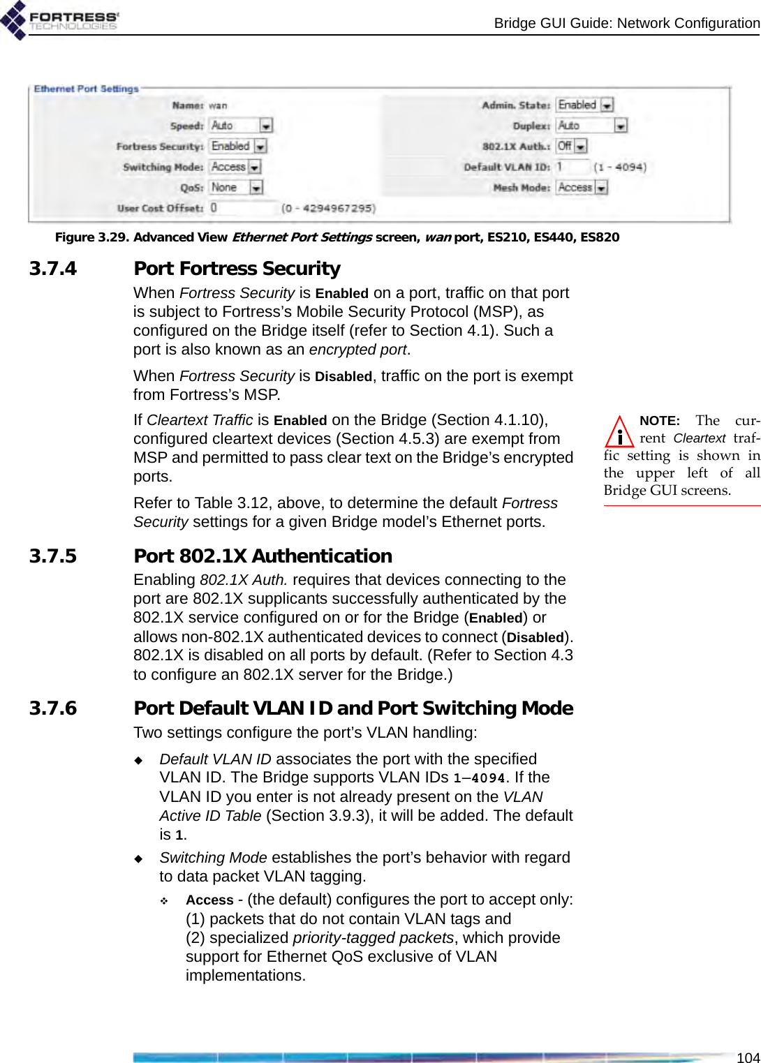 Bridge GUI Guide: Network Configuration104Figure 3.29. Advanced View Ethernet Port Settings screen, wan port, ES210, ES440, ES8203.7.4 Port Fortress SecurityWhen Fortress Security is Enabled on a port, traffic on that port is subject to Fortress’s Mobile Security Protocol (MSP), as configured on the Bridge itself (refer to Section 4.1). Such a port is also known as an encrypted port.When Fortress Security is Disabled, traffic on the port is exempt from Fortress’s MSP.NOTE: The cur-rent  Cleartext traf-fic setting is shown inthe upper left of allBridge GUI screens.If Cleartext Traffic is Enabled on the Bridge (Section 4.1.10), configured cleartext devices (Section 4.5.3) are exempt from MSP and permitted to pass clear text on the Bridge’s encrypted ports.Refer to Table 3.12, above, to determine the default Fortress Security settings for a given Bridge model’s Ethernet ports.3.7.5 Port 802.1X AuthenticationEnabling 802.1X Auth. requires that devices connecting to the port are 802.1X supplicants successfully authenticated by the 802.1X service configured on or for the Bridge (Enabled) or allows non-802.1X authenticated devices to connect (Disabled). 802.1X is disabled on all ports by default. (Refer to Section 4.3 to configure an 802.1X server for the Bridge.)3.7.6 Port Default VLAN ID and Port Switching Mode Two settings configure the port’s VLAN handling:Default VLAN ID associates the port with the specified VLAN ID. The Bridge supports VLAN IDs 1–4094. If the VLAN ID you enter is not already present on the VLAN Active ID Table (Section 3.9.3), it will be added. The default is 1.Switching Mode establishes the port’s behavior with regard to data packet VLAN tagging.Access - (the default) configures the port to accept only: (1) packets that do not contain VLAN tags and (2) specialized priority-tagged packets, which provide support for Ethernet QoS exclusive of VLAN implementations.