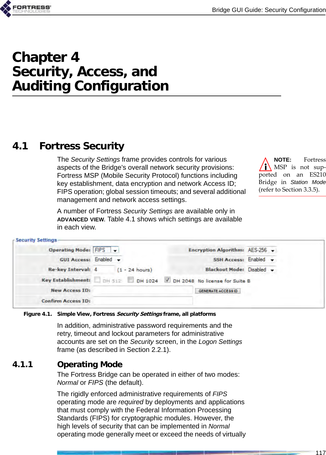 Bridge GUI Guide: Security Configuration117Chapter 4Security, Access, and Auditing Configuration4.1 Fortress SecurityNOTE: FortressMSP is not sup-ported on an ES210Bridge in Station Mode(refer to Section 3.3.5).The Security Settings frame provides controls for various aspects of the Bridge’s overall network security provisions: Fortress MSP (Mobile Security Protocol) functions including key establishment, data encryption and network Access ID; FIPS operation; global session timeouts; and several additional management and network access settings.A number of Fortress Security Settings are available only in ADVANCED VIEW. Table 4.1 shows which settings are available in each view.Figure 4.1. Simple View, Fortress Security Settings frame, all platforms In addition, administrative password requirements and the retry, timeout and lockout parameters for administrative accounts are set on the Security screen, in the Logon Settings frame (as described in Section 2.2.1).4.1.1 Operating ModeThe Fortress Bridge can be operated in either of two modes: Normal or FIPS (the default).The rigidly enforced administrative requirements of FIPS operating mode are required by deployments and applications that must comply with the Federal Information Processing Standards (FIPS) for cryptographic modules. However, the high levels of security that can be implemented in Normal operating mode generally meet or exceed the needs of virtually 