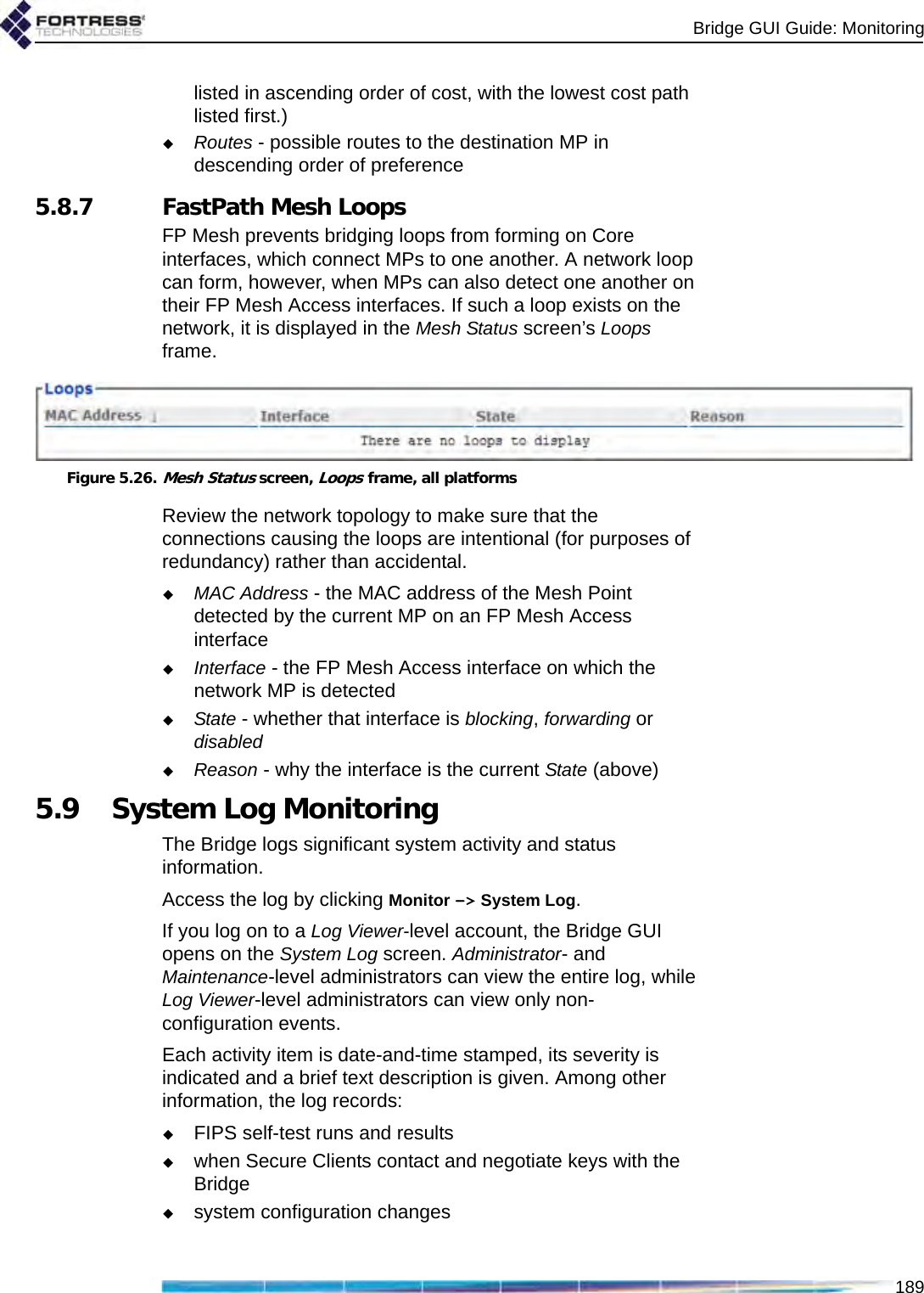 Bridge GUI Guide: Monitoring189listed in ascending order of cost, with the lowest cost path listed first.)Routes - possible routes to the destination MP in descending order of preference5.8.7 FastPath Mesh LoopsFP Mesh prevents bridging loops from forming on Core interfaces, which connect MPs to one another. A network loop can form, however, when MPs can also detect one another on their FP Mesh Access interfaces. If such a loop exists on the network, it is displayed in the Mesh Status screen’s Loops frame.Figure 5.26.Mesh Status screen, Loops frame, all platformsReview the network topology to make sure that the connections causing the loops are intentional (for purposes of redundancy) rather than accidental. MAC Address - the MAC address of the Mesh Point detected by the current MP on an FP Mesh Access interfaceInterface - the FP Mesh Access interface on which the network MP is detectedState - whether that interface is blocking, forwarding or disabledReason - why the interface is the current State (above)5.9 System Log MonitoringThe Bridge logs significant system activity and status information.Access the log by clicking Monitor -&gt; System Log.If you log on to a Log Viewer-level account, the Bridge GUI opens on the System Log screen. Administrator- and Maintenance-level administrators can view the entire log, while Log Viewer-level administrators can view only non-configuration events.Each activity item is date-and-time stamped, its severity is indicated and a brief text description is given. Among other information, the log records:FIPS self-test runs and resultswhen Secure Clients contact and negotiate keys with the Bridgesystem configuration changes