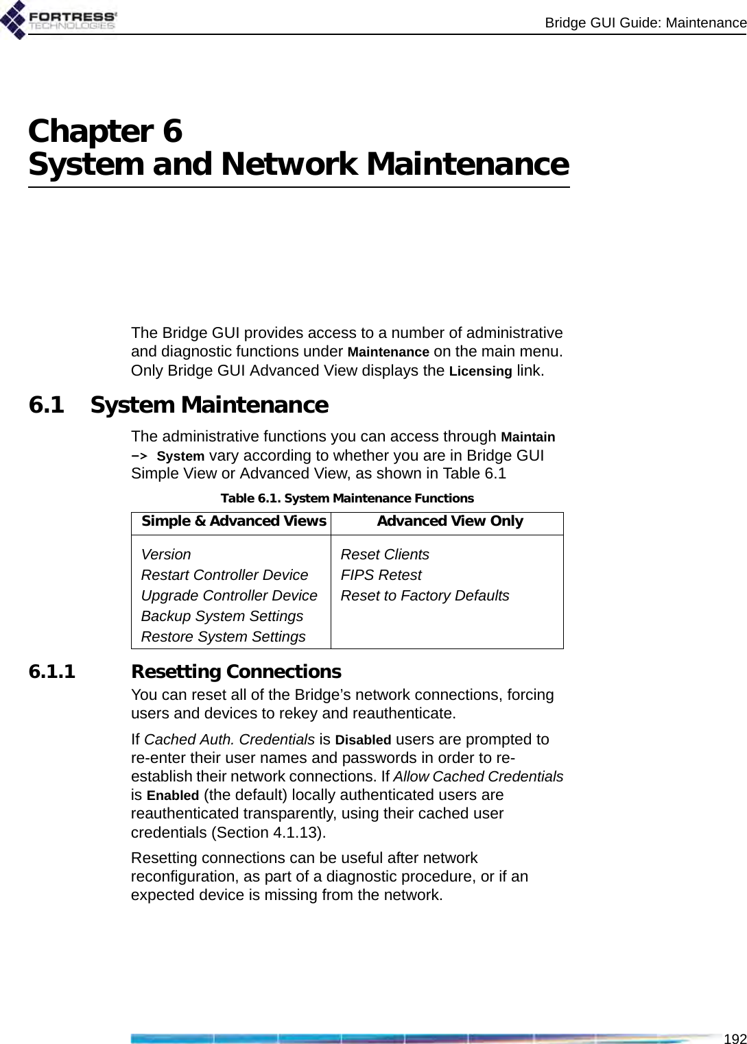 Bridge GUI Guide: Maintenance192Chapter 6System and Network MaintenanceThe Bridge GUI provides access to a number of administrative and diagnostic functions under Maintenance on the main menu. Only Bridge GUI Advanced View displays the Licensing link.6.1 System MaintenanceThe administrative functions you can access through Maintain -&gt; System vary according to whether you are in Bridge GUI Simple View or Advanced View, as shown in Table 6.16.1.1 Resetting ConnectionsYou can reset all of the Bridge’s network connections, forcing users and devices to rekey and reauthenticate. If Cached Auth. Credentials is Disabled users are prompted to re-enter their user names and passwords in order to re-establish their network connections. If Allow Cached Credentials is Enabled (the default) locally authenticated users are reauthenticated transparently, using their cached user credentials (Section 4.1.13).Resetting connections can be useful after network reconfiguration, as part of a diagnostic procedure, or if an expected device is missing from the network.Table 6.1. System Maintenance FunctionsSimple &amp; Advanced Views Advanced View OnlyVersion Reset ClientsRestart Controller Device FIPS RetestUpgrade Controller Device Reset to Factory DefaultsBackup System SettingsRestore System Settings