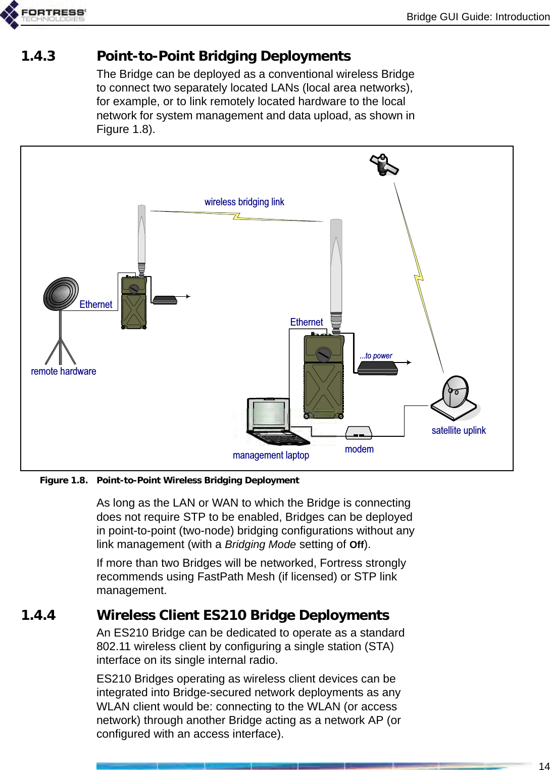 Bridge GUI Guide: Introduction141.4.3 Point-to-Point Bridging DeploymentsThe Bridge can be deployed as a conventional wireless Bridge to connect two separately located LANs (local area networks), for example, or to link remotely located hardware to the local network for system management and data upload, as shown in Figure 1.8).Figure 1.8. Point-to-Point Wireless Bridging DeploymentAs long as the LAN or WAN to which the Bridge is connecting does not require STP to be enabled, Bridges can be deployed in point-to-point (two-node) bridging configurations without any link management (with a Bridging Mode setting of Off).If more than two Bridges will be networked, Fortress strongly recommends using FastPath Mesh (if licensed) or STP link management.1.4.4 Wireless Client ES210 Bridge DeploymentsAn ES210 Bridge can be dedicated to operate as a standard 802.11 wireless client by configuring a single station (STA) interface on its single internal radio.ES210 Bridges operating as wireless client devices can be integrated into Bridge-secured network deployments as any WLAN client would be: connecting to the WLAN (or access network) through another Bridge acting as a network AP (or configured with an access interface).remote hardwaremodemsatellite uplinkmanagement laptopwireless bridging link       ...to powerEthernetEthernet