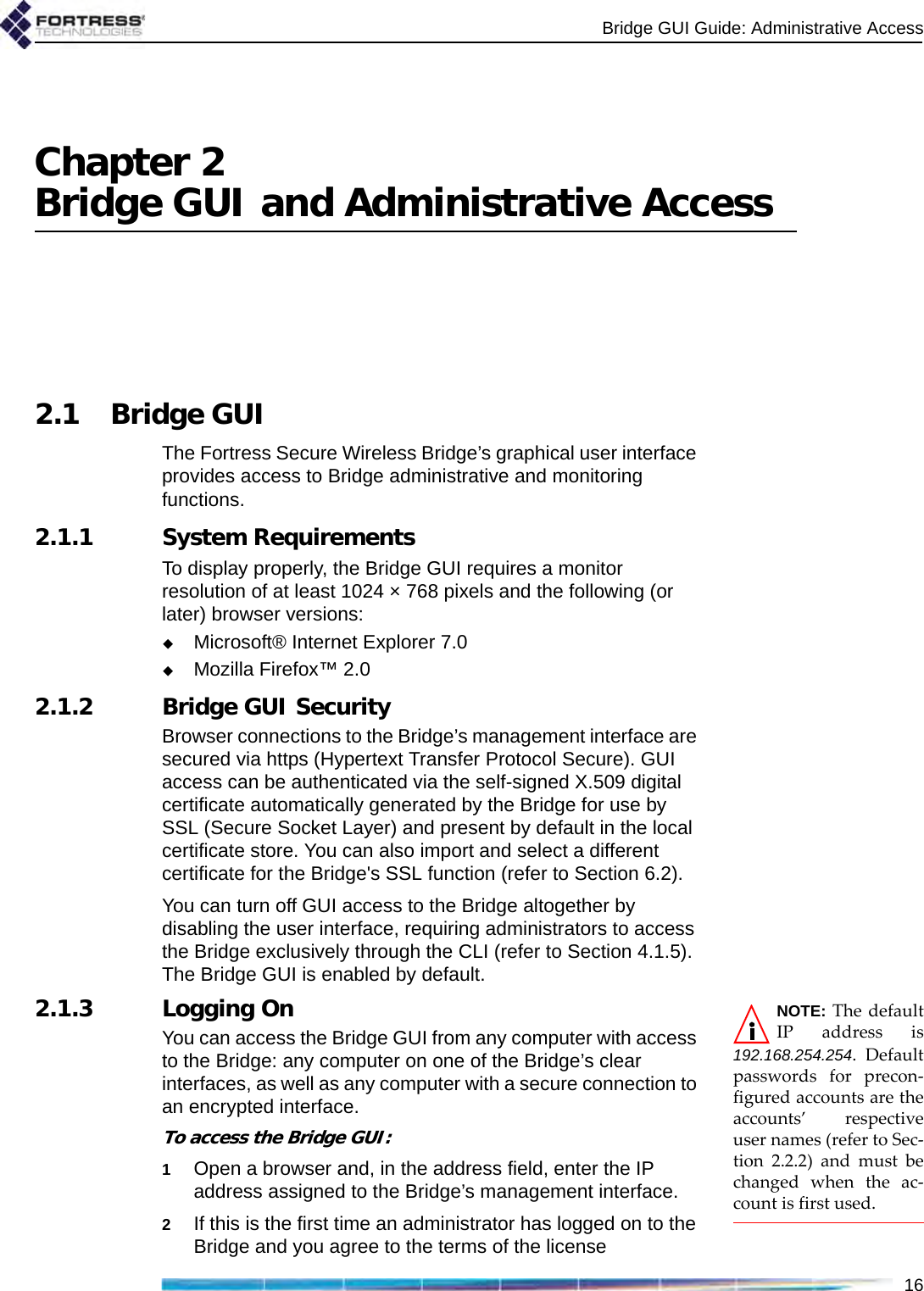 Bridge GUI Guide: Administrative Access16Chapter 2Bridge GUI and Administrative Access2.1 Bridge GUIThe Fortress Secure Wireless Bridge’s graphical user interface provides access to Bridge administrative and monitoring functions. 2.1.1 System RequirementsTo display properly, the Bridge GUI requires a monitor resolution of at least 1024 × 768 pixels and the following (or later) browser versions: Microsoft® Internet Explorer 7.0Mozilla Firefox™ 2.02.1.2 Bridge GUI SecurityBrowser connections to the Bridge’s management interface are secured via https (Hypertext Transfer Protocol Secure). GUI access can be authenticated via the self-signed X.509 digital certificate automatically generated by the Bridge for use by SSL (Secure Socket Layer) and present by default in the local certificate store. You can also import and select a different certificate for the Bridge&apos;s SSL function (refer to Section 6.2).You can turn off GUI access to the Bridge altogether by disabling the user interface, requiring administrators to access the Bridge exclusively through the CLI (refer to Section 4.1.5). The Bridge GUI is enabled by default.NOTE: The defaultIP address is192.168.254.254. Defaultpasswords for precon-figured accounts are theaccounts’ respectiveuser names (refer to Sec-tion 2.2.2) and must bechanged when the ac-count is first used.2.1.3 Logging OnYou can access the Bridge GUI from any computer with access to the Bridge: any computer on one of the Bridge’s clear interfaces, as well as any computer with a secure connection to an encrypted interface.To access the Bridge GUI:1Open a browser and, in the address field, enter the IP address assigned to the Bridge’s management interface.2If this is the first time an administrator has logged on to the Bridge and you agree to the terms of the license 
