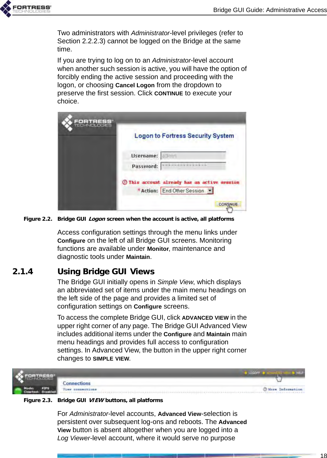 Bridge GUI Guide: Administrative Access18Two administrators with Administrator-level privileges (refer to Section 2.2.2.3) cannot be logged on the Bridge at the same time.If you are trying to log on to an Administrator-level account when another such session is active, you will have the option of forcibly ending the active session and proceeding with the logon, or choosing Cancel Logon from the dropdown to preserve the first session. Click CONTINUE to execute your choice.Figure 2.2. Bridge GUI Logon screen when the account is active, all platformsAccess configuration settings through the menu links under Configure on the left of all Bridge GUI screens. Monitoring functions are available under Monitor, maintenance and diagnostic tools under Maintain.2.1.4 Using Bridge GUI ViewsThe Bridge GUI initially opens in Simple View, which displays an abbreviated set of items under the main menu headings on the left side of the page and provides a limited set of configuration settings on Configure screens. To access the complete Bridge GUI, click ADVANCED VIEW in the upper right corner of any page. The Bridge GUI Advanced View includes additional items under the Configure and Maintain main menu headings and provides full access to configuration settings. In Advanced View, the button in the upper right corner changes to SIMPLE VIEW.Figure 2.3. Bridge GUI VIEW buttons, all platformsFor Administrator-level accounts, Advanced View-selection is persistent over subsequent log-ons and reboots. The Advanced View button is absent altogether when you are logged into a Log Viewer-level account, where it would serve no purpose 