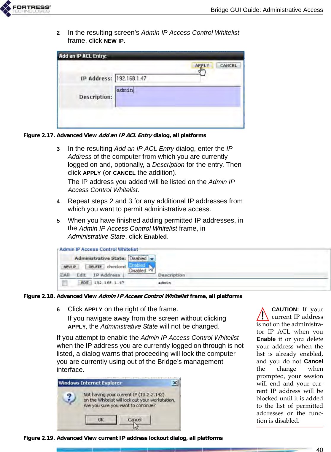 Bridge GUI Guide: Administrative Access402In the resulting screen’s Admin IP Access Control Whitelist frame, click NEW IP.Figure 2.17. Advanced View Add an IP ACL Entry dialog, all platforms3In the resulting Add an IP ACL Entry dialog, enter the IP Address of the computer from which you are currently logged on and, optionally, a Description for the entry. Then click APPLY (or CANCEL the addition).The IP address you added will be listed on the Admin IP Access Control Whitelist.4Repeat steps 2 and 3 for any additional IP addresses from which you want to permit administrative access.5When you have finished adding permitted IP addresses, in the Admin IP Access Control Whitelist frame, in Administrative State, click Enabled.Figure 2.18. Advanced View Admin IP Access Control Whitelist frame, all platformsCAUTION: If yourcurrent IP addressis not on the administra-tor IP ACL when youEnable it or you deleteyour address when thelist is already enabled,and you do not Cancelthe change whenprompted, your sessionwill end and your cur-rent IP address will beblocked until it is addedto the list of permittedaddresses or the func-tion is disabled.6Click APPLY on the right of the frame.If you navigate away from the screen without clicking APPLY, the Administrative State will not be changed.If you attempt to enable the Admin IP Access Control Whitelist when the IP address you are currently logged on through is not listed, a dialog warns that proceeding will lock the computer you are currently using out of the Bridge’s management interface. Figure 2.19. Advanced View current IP address lockout dialog, all platforms