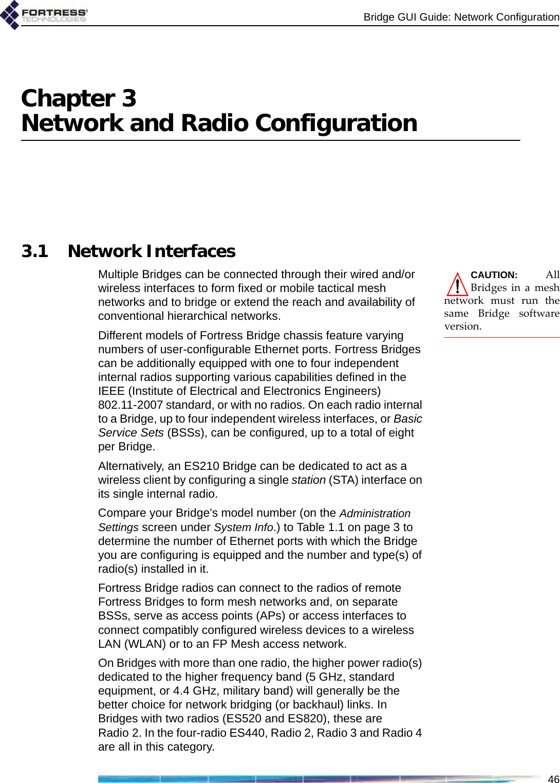 Bridge GUI Guide: Network Configuration46Chapter 3Network and Radio Configuration3.1 Network InterfacesCAUTION: AllBridges in a meshnetwork must run thesame Bridge softwareversion.Multiple Bridges can be connected through their wired and/or wireless interfaces to form fixed or mobile tactical mesh networks and to bridge or extend the reach and availability of conventional hierarchical networks.Different models of Fortress Bridge chassis feature varying numbers of user-configurable Ethernet ports. Fortress Bridges can be additionally equipped with one to four independent internal radios supporting various capabilities defined in the IEEE (Institute of Electrical and Electronics Engineers) 802.11-2007 standard, or with no radios. On each radio internal to a Bridge, up to four independent wireless interfaces, or Basic Service Sets (BSSs), can be configured, up to a total of eight per Bridge. Alternatively, an ES210 Bridge can be dedicated to act as a wireless client by configuring a single station (STA) interface on its single internal radio.Compare your Bridge’s model number (on the Administration Settings screen under System Info.) to Table 1.1 on page 3 to determine the number of Ethernet ports with which the Bridge you are configuring is equipped and the number and type(s) of radio(s) installed in it.Fortress Bridge radios can connect to the radios of remote Fortress Bridges to form mesh networks and, on separate BSSs, serve as access points (APs) or access interfaces to connect compatibly configured wireless devices to a wireless LAN (WLAN) or to an FP Mesh access network. On Bridges with more than one radio, the higher power radio(s) dedicated to the higher frequency band (5 GHz, standard equipment, or 4.4 GHz, military band) will generally be the better choice for network bridging (or backhaul) links. In Bridges with two radios (ES520 and ES820), these are Radio 2. In the four-radio ES440, Radio 2, Radio 3 and Radio 4 are all in this category. 