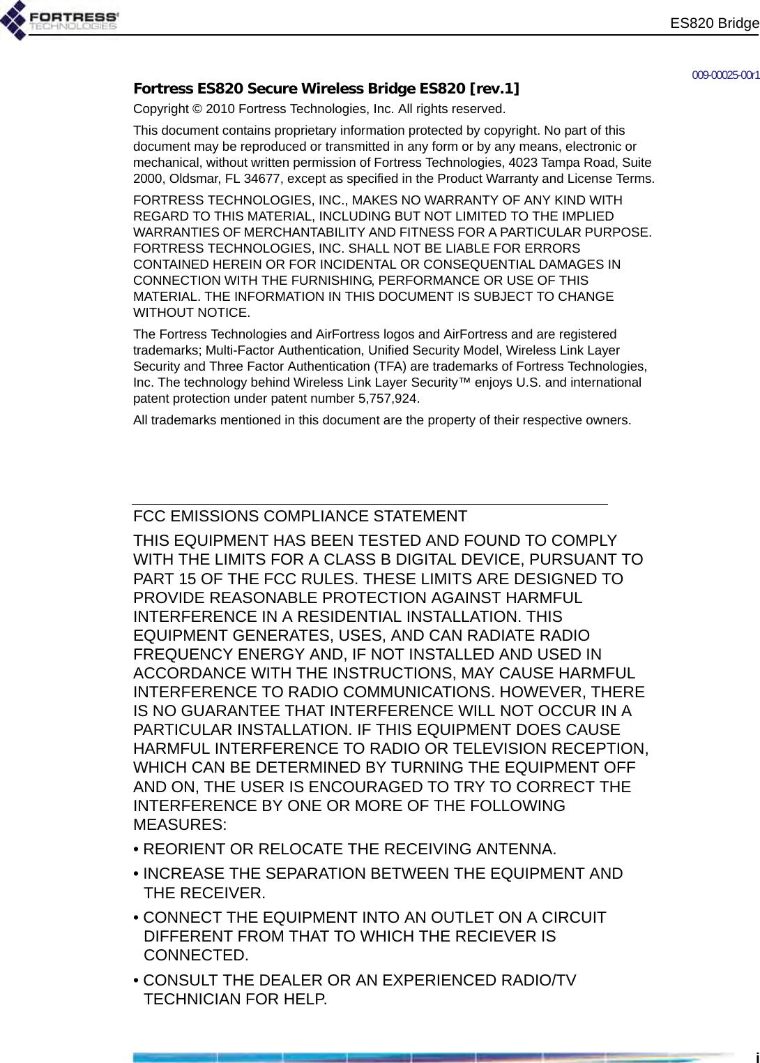 ES820 Bridgei009-00025-00r1Fortress ES820 Secure Wireless Bridge ES820 [rev.1]Copyright © 2010 Fortress Technologies, Inc. All rights reserved.This document contains proprietary information protected by copyright. No part of this document may be reproduced or transmitted in any form or by any means, electronic or mechanical, without written permission of Fortress Technologies, 4023 Tampa Road, Suite 2000, Oldsmar, FL 34677, except as specified in the Product Warranty and License Terms.FORTRESS TECHNOLOGIES, INC., MAKES NO WARRANTY OF ANY KIND WITH REGARD TO THIS MATERIAL, INCLUDING BUT NOT LIMITED TO THE IMPLIED WARRANTIES OF MERCHANTABILITY AND FITNESS FOR A PARTICULAR PURPOSE. FORTRESS TECHNOLOGIES, INC. SHALL NOT BE LIABLE FOR ERRORS CONTAINED HEREIN OR FOR INCIDENTAL OR CONSEQUENTIAL DAMAGES IN CONNECTION WITH THE FURNISHING, PERFORMANCE OR USE OF THIS MATERIAL. THE INFORMATION IN THIS DOCUMENT IS SUBJECT TO CHANGE WITHOUT NOTICE.The Fortress Technologies and AirFortress logos and AirFortress and are registered trademarks; Multi-Factor Authentication, Unified Security Model, Wireless Link Layer Security and Three Factor Authentication (TFA) are trademarks of Fortress Technologies, Inc. The technology behind Wireless Link Layer Security™ enjoys U.S. and international patent protection under patent number 5,757,924.All trademarks mentioned in this document are the property of their respective owners.FCC EMISSIONS COMPLIANCE STATEMENT   THIS EQUIPMENT HAS BEEN TESTED AND FOUND TO COMPLY WITH THE LIMITS FOR A CLASS B DIGITAL DEVICE, PURSUANT TO PART 15 OF THE FCC RULES. THESE LIMITS ARE DESIGNED TO PROVIDE REASONABLE PROTECTION AGAINST HARMFUL INTERFERENCE IN A RESIDENTIAL INSTALLATION. THIS EQUIPMENT GENERATES, USES, AND CAN RADIATE RADIO FREQUENCY ENERGY AND, IF NOT INSTALLED AND USED IN ACCORDANCE WITH THE INSTRUCTIONS, MAY CAUSE HARMFUL INTERFERENCE TO RADIO COMMUNICATIONS. HOWEVER, THERE IS NO GUARANTEE THAT INTERFERENCE WILL NOT OCCUR IN A PARTICULAR INSTALLATION. IF THIS EQUIPMENT DOES CAUSE HARMFUL INTERFERENCE TO RADIO OR TELEVISION RECEPTION, WHICH CAN BE DETERMINED BY TURNING THE EQUIPMENT OFF AND ON, THE USER IS ENCOURAGED TO TRY TO CORRECT THE INTERFERENCE BY ONE OR MORE OF THE FOLLOWING MEASURES:• REORIENT OR RELOCATE THE RECEIVING ANTENNA.• INCREASE THE SEPARATION BETWEEN THE EQUIPMENT AND THE RECEIVER.• CONNECT THE EQUIPMENT INTO AN OUTLET ON A CIRCUIT DIFFERENT FROM THAT TO WHICH THE RECIEVER IS CONNECTED.• CONSULT THE DEALER OR AN EXPERIENCED RADIO/TV TECHNICIAN FOR HELP.