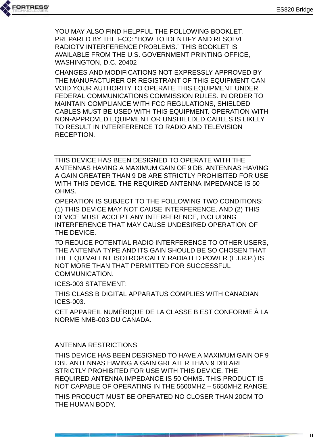 ES820 BridgeiiYOU MAY ALSO FIND HELPFUL THE FOLLOWING BOOKLET, PREPARED BY THE FCC: “HOW TO IDENTIFY AND RESOLVE RADIOTV INTERFERENCE PROBLEMS.” THIS BOOKLET IS AVAILABLE FROM THE U.S. GOVERNMENT PRINTING OFFICE, WASHINGTON, D.C. 20402CHANGES AND MODIFICATIONS NOT EXPRESSLY APPROVED BY THE MANUFACTURER OR REGISTRANT OF THIS EQUIPMENT CAN VOID YOUR AUTHORITY TO OPERATE THIS EQUIPMENT UNDER FEDERAL COMMUNICATIONS COMMISSION RULES. IN ORDER TO MAINTAIN COMPLIANCE WITH FCC REGULATIONS, SHIELDED CABLES MUST BE USED WITH THIS EQUIPMENT. OPERATION WITH NON-APPROVED EQUIPMENT OR UNSHIELDED CABLES IS LIKELY TO RESULT IN INTERFERENCE TO RADIO AND TELEVISION RECEPTION.THIS DEVICE HAS BEEN DESIGNED TO OPERATE WITH THE ANTENNAS HAVING A MAXIMUM GAIN OF 9 DB. ANTENNAS HAVING A GAIN GREATER THAN 9 DB ARE STRICTLY PROHIBITED FOR USE WITH THIS DEVICE. THE REQUIRED ANTENNA IMPEDANCE IS 50 OHMS.OPERATION IS SUBJECT TO THE FOLLOWING TWO CONDITIONS: (1) THIS DEVICE MAY NOT CAUSE INTERFERENCE, AND (2) THIS DEVICE MUST ACCEPT ANY INTERFERENCE, INCLUDING INTERFERENCE THAT MAY CAUSE UNDESIRED OPERATION OF THE DEVICE.TO REDUCE POTENTIAL RADIO INTERFERENCE TO OTHER USERS, THE ANTENNA TYPE AND ITS GAIN SHOULD BE SO CHOSEN THAT THE EQUIVALENT ISOTROPICALLY RADIATED POWER (E.I.R.P.) IS NOT MORE THAN THAT PERMITTED FOR SUCCESSFUL COMMUNICATION.ICES-003 STATEMENT:THIS CLASS B DIGITAL APPARATUS COMPLIES WITH CANADIAN ICES-003.CET APPAREIL NUMÉRIQUE DE LA CLASSE B EST CONFORME À LA NORME NMB-003 DU CANADA.ANTENNA RESTRICTIONSTHIS DEVICE HAS BEEN DESIGNED TO HAVE A MAXIMUM GAIN OF 9 DBI. ANTENNAS HAVING A GAIN GREATER THAN 9 DBI ARE STRICTLY PROHIBITED FOR USE WITH THIS DEVICE. THE REQUIRED ANTENNA IMPEDANCE IS 50 OHMS. THIS PRODUCT IS NOT CAPABLE OF OPERATING IN THE 5600MHZ – 5650MHZ RANGE.THIS PRODUCT MUST BE OPERATED NO CLOSER THAN 20CM TO THE HUMAN BODY.