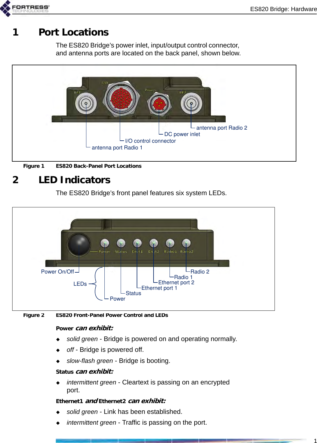 ES820 Bridge: Hardware11 Port LocationsThe ES820 Bridge’s power inlet, input/output control connector, and antenna ports are located on the back panel, shown below.Figure 1 ES820 Back-Panel Port Locations2LED IndicatorsThe ES820 Bridge’s front panel features six system LEDs.Figure 2 ES820 Front-Panel Power Control and LEDsPower can exhibit:solid green - Bridge is powered on and operating normally.off - Bridge is powered off.slow-flash green - Bridge is booting.Status can exhibit:intermittent green - Cleartext is passing on an encrypted port.Ethernet1 and Ethernet2 can exhibit:solid green - Link has been established.intermittent green - Traffic is passing on the port.antenna port Radio 1antenna port Radio 2DC power inletI/O control connectorRadio 2Radio 1Ethernet port 1Ethernet port 2StatusPowerPower On/OffLEDs