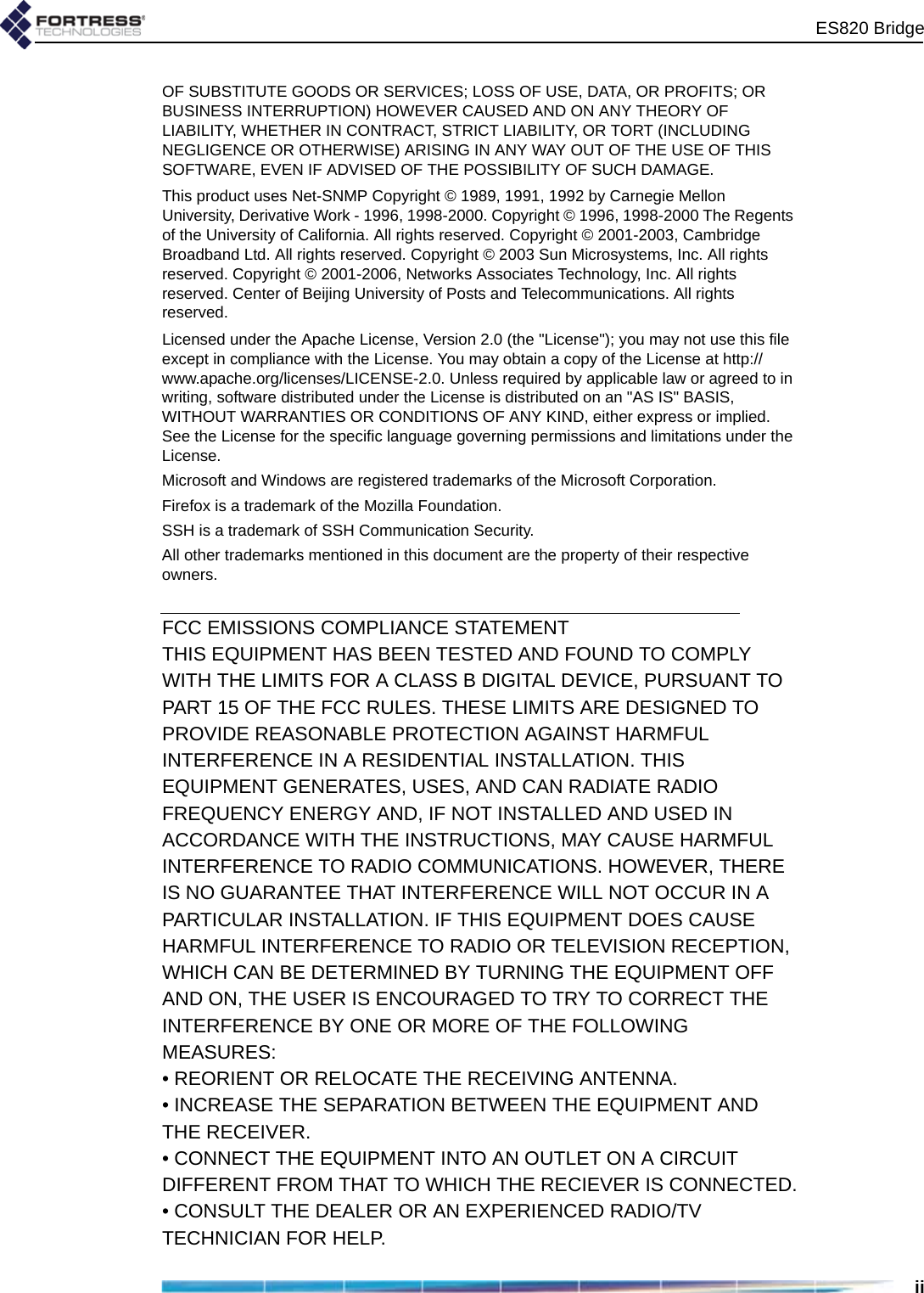 ES820 BridgeiiOF SUBSTITUTE GOODS OR SERVICES; LOSS OF USE, DATA, OR PROFITS; OR BUSINESS INTERRUPTION) HOWEVER CAUSED AND ON ANY THEORY OF LIABILITY, WHETHER IN CONTRACT, STRICT LIABILITY, OR TORT (INCLUDING NEGLIGENCE OR OTHERWISE) ARISING IN ANY WAY OUT OF THE USE OF THIS SOFTWARE, EVEN IF ADVISED OF THE POSSIBILITY OF SUCH DAMAGE.This product uses Net-SNMP Copyright © 1989, 1991, 1992 by Carnegie Mellon University, Derivative Work - 1996, 1998-2000. Copyright © 1996, 1998-2000 The Regents of the University of California. All rights reserved. Copyright © 2001-2003, Cambridge Broadband Ltd. All rights reserved. Copyright © 2003 Sun Microsystems, Inc. All rights reserved. Copyright © 2001-2006, Networks Associates Technology, Inc. All rights reserved. Center of Beijing University of Posts and Telecommunications. All rights reserved.Licensed under the Apache License, Version 2.0 (the &quot;License&quot;); you may not use this file except in compliance with the License. You may obtain a copy of the License at http://www.apache.org/licenses/LICENSE-2.0. Unless required by applicable law or agreed to in writing, software distributed under the License is distributed on an &quot;AS IS&quot; BASIS, WITHOUT WARRANTIES OR CONDITIONS OF ANY KIND, either express or implied. See the License for the specific language governing permissions and limitations under the License.Microsoft and Windows are registered trademarks of the Microsoft Corporation.Firefox is a trademark of the Mozilla Foundation.SSH is a trademark of SSH Communication Security.All other trademarks mentioned in this document are the property of their respective owners.FCC EMISSIONS COMPLIANCE STATEMENTTHIS EQUIPMENT HAS BEEN TESTED AND FOUND TO COMPLYWITH THE LIMITS FOR A CLASS B DIGITAL DEVICE, PURSUANT TOPART 15 OF THE FCC RULES. THESE LIMITS ARE DESIGNED TOPROVIDE REASONABLE PROTECTION AGAINST HARMFULINTERFERENCE IN A RESIDENTIAL INSTALLATION. THISEQUIPMENT GENERATES, USES, AND CAN RADIATE RADIOFREQUENCY ENERGY AND, IF NOT INSTALLED AND USED INACCORDANCE WITH THE INSTRUCTIONS, MAY CAUSE HARMFULINTERFERENCE TO RADIO COMMUNICATIONS. HOWEVER, THEREIS NO GUARANTEE THAT INTERFERENCE WILL NOT OCCUR IN APARTICULAR INSTALLATION. IF THIS EQUIPMENT DOES CAUSEHARMFUL INTERFERENCE TO RADIO OR TELEVISION RECEPTION,WHICH CAN BE DETERMINED BY TURNING THE EQUIPMENT OFFAND ON, THE USER IS ENCOURAGED TO TRY TO CORRECT THEINTERFERENCE BY ONE OR MORE OF THE FOLLOWINGMEASURES:• REORIENT OR RELOCATE THE RECEIVING ANTENNA.• INCREASE THE SEPARATION BETWEEN THE EQUIPMENT ANDTHE RECEIVER.• CONNECT THE EQUIPMENT INTO AN OUTLET ON A CIRCUITDIFFERENT FROM THAT TO WHICH THE RECIEVER IS CONNECTED.• CONSULT THE DEALER OR AN EXPERIENCED RADIO/TVTECHNICIAN FOR HELP.