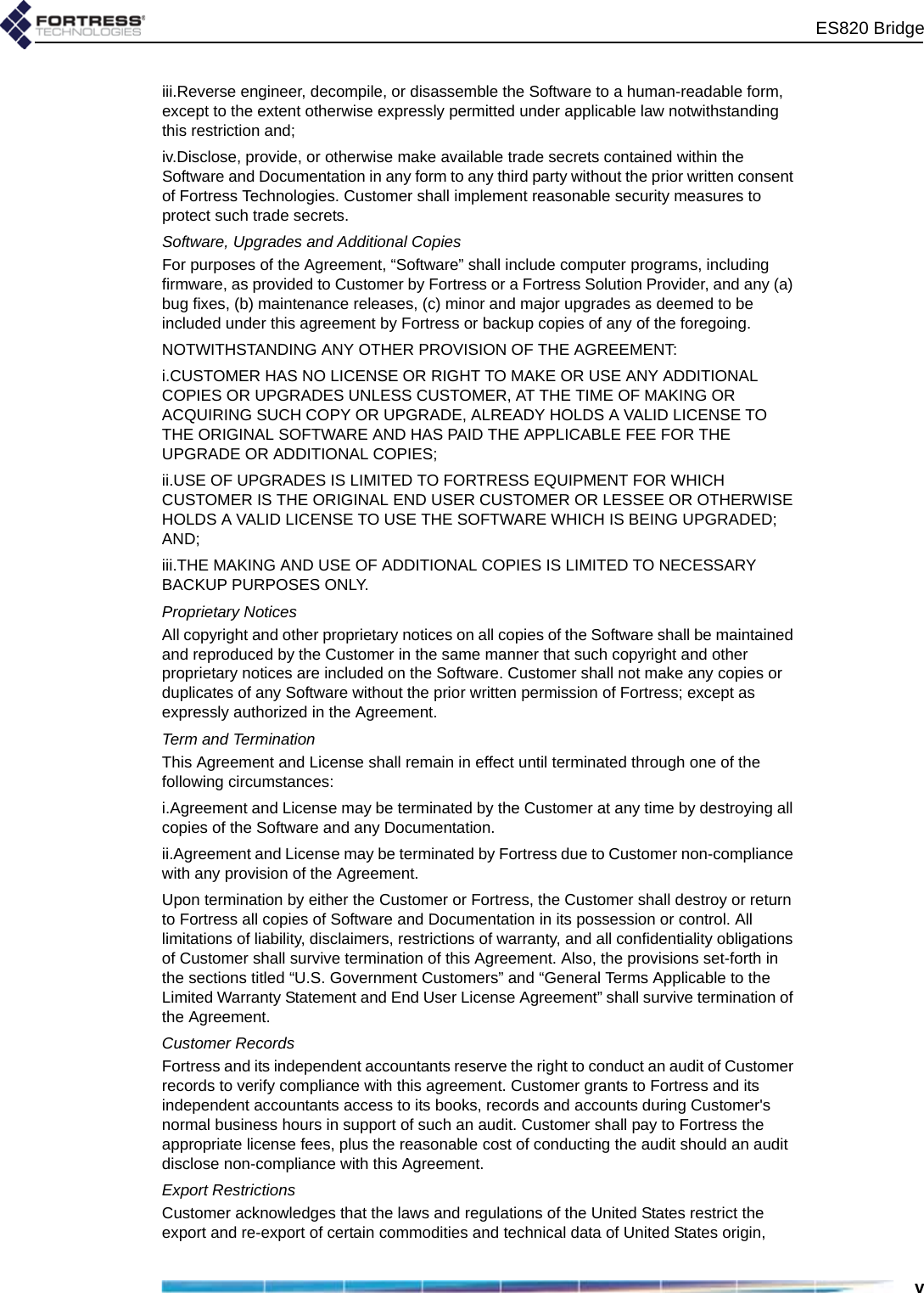 ES820 Bridgeviii.Reverse engineer, decompile, or disassemble the Software to a human-readable form, except to the extent otherwise expressly permitted under applicable law notwithstanding this restriction and;iv.Disclose, provide, or otherwise make available trade secrets contained within the Software and Documentation in any form to any third party without the prior written consent of Fortress Technologies. Customer shall implement reasonable security measures to protect such trade secrets.Software, Upgrades and Additional CopiesFor purposes of the Agreement, “Software” shall include computer programs, including firmware, as provided to Customer by Fortress or a Fortress Solution Provider, and any (a) bug fixes, (b) maintenance releases, (c) minor and major upgrades as deemed to be included under this agreement by Fortress or backup copies of any of the foregoing. NOTWITHSTANDING ANY OTHER PROVISION OF THE AGREEMENT: i.CUSTOMER HAS NO LICENSE OR RIGHT TO MAKE OR USE ANY ADDITIONAL COPIES OR UPGRADES UNLESS CUSTOMER, AT THE TIME OF MAKING OR ACQUIRING SUCH COPY OR UPGRADE, ALREADY HOLDS A VALID LICENSE TO THE ORIGINAL SOFTWARE AND HAS PAID THE APPLICABLE FEE FOR THE UPGRADE OR ADDITIONAL COPIES; ii.USE OF UPGRADES IS LIMITED TO FORTRESS EQUIPMENT FOR WHICH CUSTOMER IS THE ORIGINAL END USER CUSTOMER OR LESSEE OR OTHERWISE HOLDS A VALID LICENSE TO USE THE SOFTWARE WHICH IS BEING UPGRADED; AND; iii.THE MAKING AND USE OF ADDITIONAL COPIES IS LIMITED TO NECESSARY BACKUP PURPOSES ONLY. Proprietary NoticesAll copyright and other proprietary notices on all copies of the Software shall be maintained and reproduced by the Customer in the same manner that such copyright and other proprietary notices are included on the Software. Customer shall not make any copies or duplicates of any Software without the prior written permission of Fortress; except as expressly authorized in the Agreement.Term and TerminationThis Agreement and License shall remain in effect until terminated through one of the following circumstances:i.Agreement and License may be terminated by the Customer at any time by destroying all copies of the Software and any Documentation.ii.Agreement and License may be terminated by Fortress due to Customer non-compliance with any provision of the Agreement.Upon termination by either the Customer or Fortress, the Customer shall destroy or return to Fortress all copies of Software and Documentation in its possession or control. All limitations of liability, disclaimers, restrictions of warranty, and all confidentiality obligations of Customer shall survive termination of this Agreement. Also, the provisions set-forth in the sections titled “U.S. Government Customers” and “General Terms Applicable to the Limited Warranty Statement and End User License Agreement” shall survive termination of the Agreement.Customer RecordsFortress and its independent accountants reserve the right to conduct an audit of Customer records to verify compliance with this agreement. Customer grants to Fortress and its independent accountants access to its books, records and accounts during Customer&apos;s normal business hours in support of such an audit. Customer shall pay to Fortress the appropriate license fees, plus the reasonable cost of conducting the audit should an audit disclose non-compliance with this Agreement.Export RestrictionsCustomer acknowledges that the laws and regulations of the United States restrict the export and re-export of certain commodities and technical data of United States origin, 