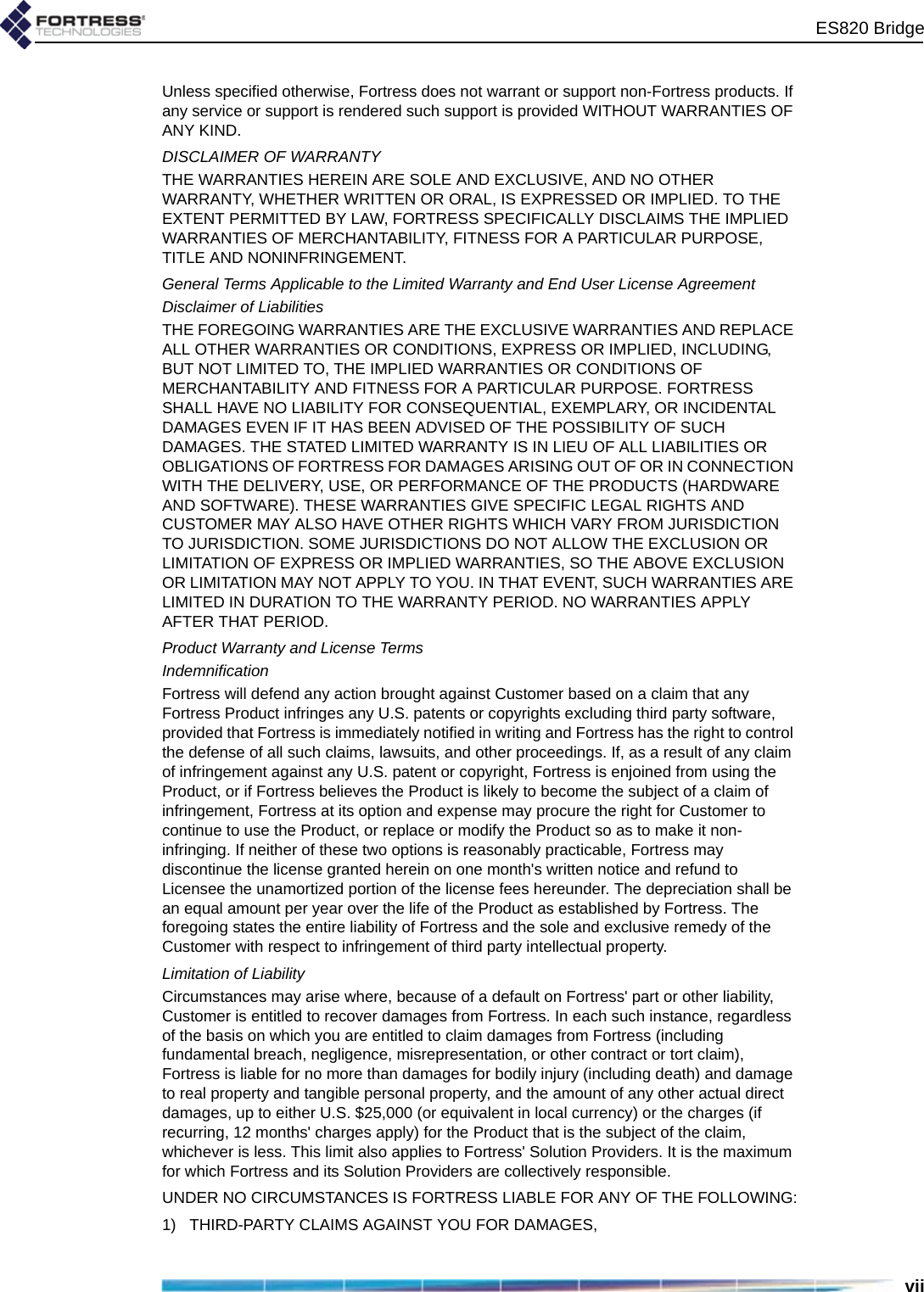 ES820 BridgeviiUnless specified otherwise, Fortress does not warrant or support non-Fortress products. If any service or support is rendered such support is provided WITHOUT WARRANTIES OF ANY KIND. DISCLAIMER OF WARRANTYTHE WARRANTIES HEREIN ARE SOLE AND EXCLUSIVE, AND NO OTHER WARRANTY, WHETHER WRITTEN OR ORAL, IS EXPRESSED OR IMPLIED. TO THE EXTENT PERMITTED BY LAW, FORTRESS SPECIFICALLY DISCLAIMS THE IMPLIED WARRANTIES OF MERCHANTABILITY, FITNESS FOR A PARTICULAR PURPOSE, TITLE AND NONINFRINGEMENT.General Terms Applicable to the Limited Warranty and End User License AgreementDisclaimer of LiabilitiesTHE FOREGOING WARRANTIES ARE THE EXCLUSIVE WARRANTIES AND REPLACE ALL OTHER WARRANTIES OR CONDITIONS, EXPRESS OR IMPLIED, INCLUDING, BUT NOT LIMITED TO, THE IMPLIED WARRANTIES OR CONDITIONS OF MERCHANTABILITY AND FITNESS FOR A PARTICULAR PURPOSE. FORTRESS SHALL HAVE NO LIABILITY FOR CONSEQUENTIAL, EXEMPLARY, OR INCIDENTAL DAMAGES EVEN IF IT HAS BEEN ADVISED OF THE POSSIBILITY OF SUCH DAMAGES. THE STATED LIMITED WARRANTY IS IN LIEU OF ALL LIABILITIES OR OBLIGATIONS OF FORTRESS FOR DAMAGES ARISING OUT OF OR IN CONNECTION WITH THE DELIVERY, USE, OR PERFORMANCE OF THE PRODUCTS (HARDWARE AND SOFTWARE). THESE WARRANTIES GIVE SPECIFIC LEGAL RIGHTS AND CUSTOMER MAY ALSO HAVE OTHER RIGHTS WHICH VARY FROM JURISDICTION TO JURISDICTION. SOME JURISDICTIONS DO NOT ALLOW THE EXCLUSION OR LIMITATION OF EXPRESS OR IMPLIED WARRANTIES, SO THE ABOVE EXCLUSION OR LIMITATION MAY NOT APPLY TO YOU. IN THAT EVENT, SUCH WARRANTIES ARE LIMITED IN DURATION TO THE WARRANTY PERIOD. NO WARRANTIES APPLY AFTER THAT PERIOD.Product Warranty and License Terms IndemnificationFortress will defend any action brought against Customer based on a claim that any Fortress Product infringes any U.S. patents or copyrights excluding third party software, provided that Fortress is immediately notified in writing and Fortress has the right to control the defense of all such claims, lawsuits, and other proceedings. If, as a result of any claim of infringement against any U.S. patent or copyright, Fortress is enjoined from using the Product, or if Fortress believes the Product is likely to become the subject of a claim of infringement, Fortress at its option and expense may procure the right for Customer to continue to use the Product, or replace or modify the Product so as to make it non-infringing. If neither of these two options is reasonably practicable, Fortress may discontinue the license granted herein on one month&apos;s written notice and refund to Licensee the unamortized portion of the license fees hereunder. The depreciation shall be an equal amount per year over the life of the Product as established by Fortress. The foregoing states the entire liability of Fortress and the sole and exclusive remedy of the Customer with respect to infringement of third party intellectual property.Limitation of Liability Circumstances may arise where, because of a default on Fortress&apos; part or other liability, Customer is entitled to recover damages from Fortress. In each such instance, regardless of the basis on which you are entitled to claim damages from Fortress (including fundamental breach, negligence, misrepresentation, or other contract or tort claim), Fortress is liable for no more than damages for bodily injury (including death) and damage to real property and tangible personal property, and the amount of any other actual direct damages, up to either U.S. $25,000 (or equivalent in local currency) or the charges (if recurring, 12 months&apos; charges apply) for the Product that is the subject of the claim, whichever is less. This limit also applies to Fortress&apos; Solution Providers. It is the maximum for which Fortress and its Solution Providers are collectively responsible. UNDER NO CIRCUMSTANCES IS FORTRESS LIABLE FOR ANY OF THE FOLLOWING:1)   THIRD-PARTY CLAIMS AGAINST YOU FOR DAMAGES,