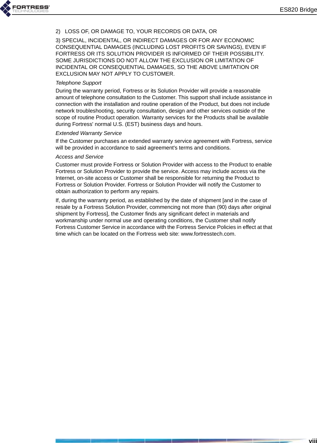 ES820 Bridgeviii2)   LOSS OF, OR DAMAGE TO, YOUR RECORDS OR DATA, OR3) SPECIAL, INCIDENTAL, OR INDIRECT DAMAGES OR FOR ANY ECONOMIC CONSEQUENTIAL DAMAGES (INCLUDING LOST PROFITS OR SAVINGS), EVEN IF FORTRESS OR ITS SOLUTION PROVIDER IS INFORMED OF THEIR POSSIBILITY. SOME JURISDICTIONS DO NOT ALLOW THE EXCLUSION OR LIMITATION OF INCIDENTAL OR CONSEQUENTIAL DAMAGES, SO THE ABOVE LIMITATION OR EXCLUSION MAY NOT APPLY TO CUSTOMER. Telephone SupportDuring the warranty period, Fortress or its Solution Provider will provide a reasonable amount of telephone consultation to the Customer. This support shall include assistance in connection with the installation and routine operation of the Product, but does not include network troubleshooting, security consultation, design and other services outside of the scope of routine Product operation. Warranty services for the Products shall be available during Fortress&apos; normal U.S. (EST) business days and hours.Extended Warranty ServiceIf the Customer purchases an extended warranty service agreement with Fortress, service will be provided in accordance to said agreement&apos;s terms and conditions.Access and ServiceCustomer must provide Fortress or Solution Provider with access to the Product to enable Fortress or Solution Provider to provide the service. Access may include access via the Internet, on-site access or Customer shall be responsible for returning the Product to Fortress or Solution Provider. Fortress or Solution Provider will notify the Customer to obtain authorization to perform any repairs. If, during the warranty period, as established by the date of shipment [and in the case of resale by a Fortress Solution Provider, commencing not more than (90) days after original shipment by Fortress], the Customer finds any significant defect in materials and workmanship under normal use and operating conditions, the Customer shall notify Fortress Customer Service in accordance with the Fortress Service Policies in effect at that time which can be located on the Fortress web site: www.fortresstech.com.