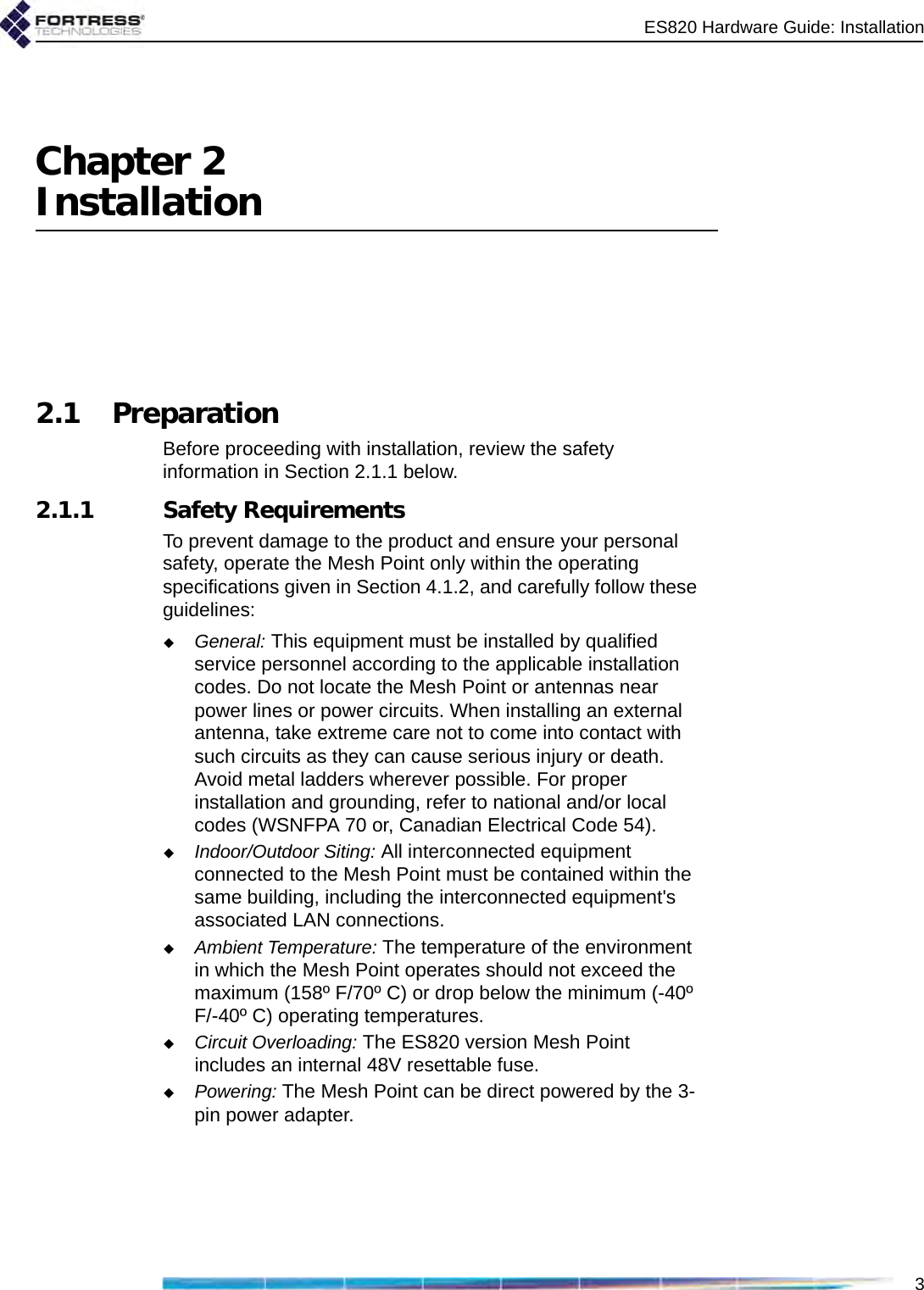 ES820 Hardware Guide: Installation3Chapter 2Installation2.1 PreparationBefore proceeding with installation, review the safety information in Section 2.1.1 below. 2.1.1 Safety RequirementsTo prevent damage to the product and ensure your personal safety, operate the Mesh Point only within the operating specifications given in Section 4.1.2, and carefully follow these guidelines: General: This equipment must be installed by qualified service personnel according to the applicable installation codes. Do not locate the Mesh Point or antennas near power lines or power circuits. When installing an external antenna, take extreme care not to come into contact with such circuits as they can cause serious injury or death. Avoid metal ladders wherever possible. For proper installation and grounding, refer to national and/or local codes (WSNFPA 70 or, Canadian Electrical Code 54). Indoor/Outdoor Siting: All interconnected equipment connected to the Mesh Point must be contained within the same building, including the interconnected equipment&apos;s associated LAN connections. Ambient Temperature: The temperature of the environment in which the Mesh Point operates should not exceed the maximum (158º F/70º C) or drop below the minimum (-40º F/-40º C) operating temperatures. Circuit Overloading: The ES820 version Mesh Point includes an internal 48V resettable fuse.Powering: The Mesh Point can be direct powered by the 3-pin power adapter. 