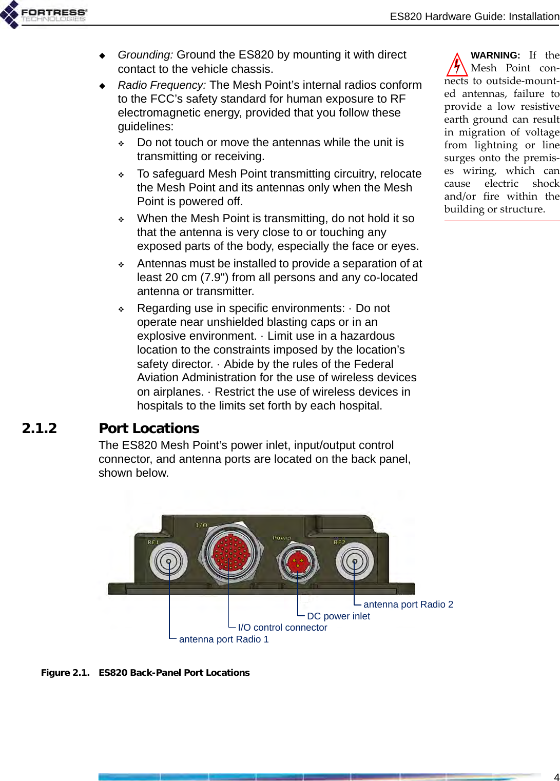 ES820 Hardware Guide: Installation4WARNING: If theMesh Point con-nects to outside-mount-ed antennas, failure toprovide a low resistiveearth ground can resultin migration of voltagefrom lightning or linesurges onto the premis-es wiring, which cancause electric shockand/or fire within thebuilding or structure.Grounding: Ground the ES820 by mounting it with direct contact to the vehicle chassis.Radio Frequency: The Mesh Point’s internal radios conform to the FCC’s safety standard for human exposure to RF electromagnetic energy, provided that you follow these guidelines:Do not touch or move the antennas while the unit is transmitting or receiving.To safeguard Mesh Point transmitting circuitry, relocate the Mesh Point and its antennas only when the Mesh Point is powered off.When the Mesh Point is transmitting, do not hold it so that the antenna is very close to or touching any exposed parts of the body, especially the face or eyes.Antennas must be installed to provide a separation of at least 20 cm (7.9&quot;) from all persons and any co-located antenna or transmitter.Regarding use in specific environments: · Do not operate near unshielded blasting caps or in an explosive environment. · Limit use in a hazardous location to the constraints imposed by the location’s safety director. · Abide by the rules of the Federal Aviation Administration for the use of wireless devices on airplanes. · Restrict the use of wireless devices in hospitals to the limits set forth by each hospital. 2.1.2 Port LocationsThe ES820 Mesh Point’s power inlet, input/output control connector, and antenna ports are located on the back panel, shown below.Figure 2.1. ES820 Back-Panel Port Locationsantenna port Radio 1antenna port Radio 2DC power inletI/O control connector