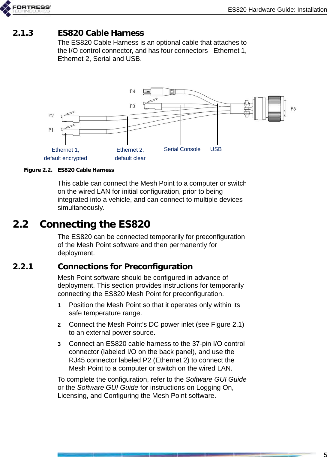 ES820 Hardware Guide: Installation52.1.3 ES820 Cable HarnessThe ES820 Cable Harness is an optional cable that attaches to the I/O control connector, and has four connectors - Ethernet 1, Ethernet 2, Serial and USB. Figure 2.2. ES820 Cable HarnessThis cable can connect the Mesh Point to a computer or switch on the wired LAN for initial configuration, prior to being integrated into a vehicle, and can connect to multiple devices simultaneously. 2.2 Connecting the ES820The ES820 can be connected temporarily for preconfiguration of the Mesh Point software and then permanently for deployment.2.2.1 Connections for PreconfigurationMesh Point software should be configured in advance of deployment. This section provides instructions for temporarily connecting the ES820 Mesh Point for preconfiguration.1Position the Mesh Point so that it operates only within its safe temperature range.2Connect the Mesh Point’s DC power inlet (see Figure 2.1) to an external power source.3Connect an ES820 cable harness to the 37-pin I/O control connector (labeled I/O on the back panel), and use the RJ45 connector labeled P2 (Ethernet 2) to connect the Mesh Point to a computer or switch on the wired LAN. To complete the configuration, refer to the Software GUI Guide or the Software GUI Guide for instructions on Logging On, Licensing, and Configuring the Mesh Point software.Ethernet 2,default clearUSBSerial ConsoleEthernet 1,default encrypted