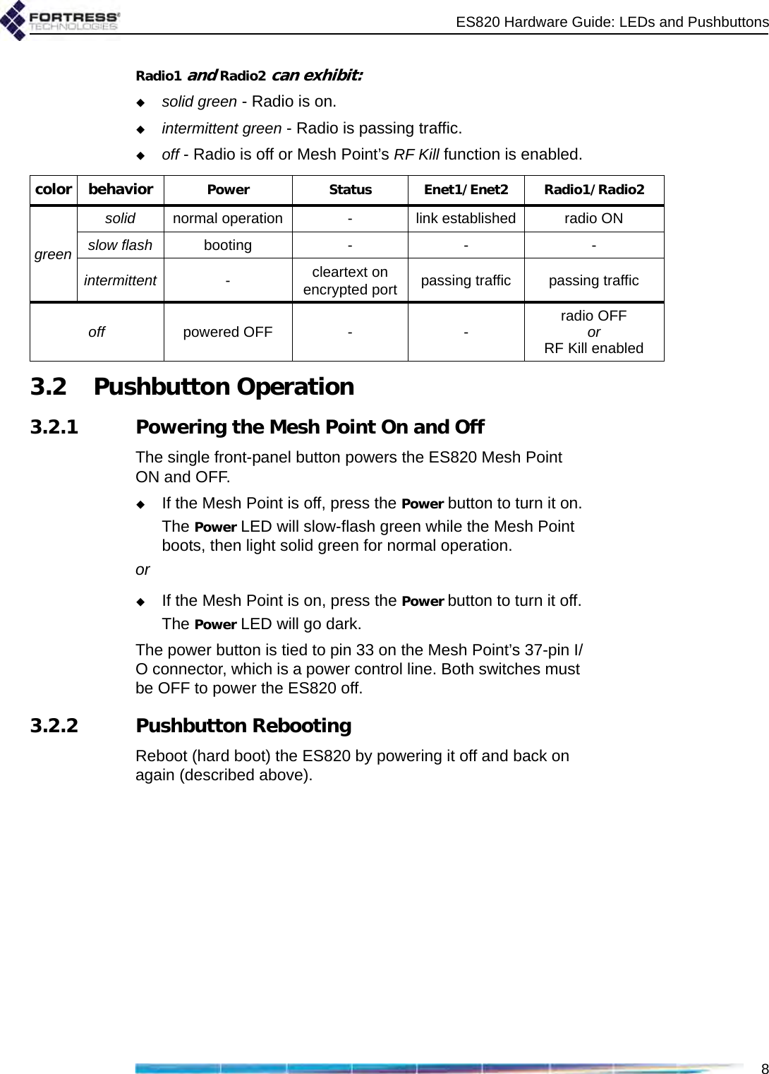 ES820 Hardware Guide: LEDs and Pushbuttons8Radio1 and Radio2 can exhibit:solid green - Radio is on.intermittent green - Radio is passing traffic.off - Radio is off or Mesh Point’s RF Kill function is enabled.3.2 Pushbutton Operation3.2.1 Powering the Mesh Point On and OffThe single front-panel button powers the ES820 Mesh Point ON and OFF.If the Mesh Point is off, press the Power button to turn it on.The Power LED will slow-flash green while the Mesh Point boots, then light solid green for normal operation. orIf the Mesh Point is on, press the Power button to turn it off.The Power LED will go dark.The power button is tied to pin 33 on the Mesh Point’s 37-pin I/O connector, which is a power control line. Both switches must be OFF to power the ES820 off.3.2.2 Pushbutton RebootingReboot (hard boot) the ES820 by powering it off and back on again (described above).color behavior Power Status Enet1/Enet2 Radio1/Radio2greensolid normal operation - link established radio ONslow flash booting - - -intermittent -cleartext on encrypted port passing traffic passing trafficoff powered OFF - - radio OFF orRF Kill enabled