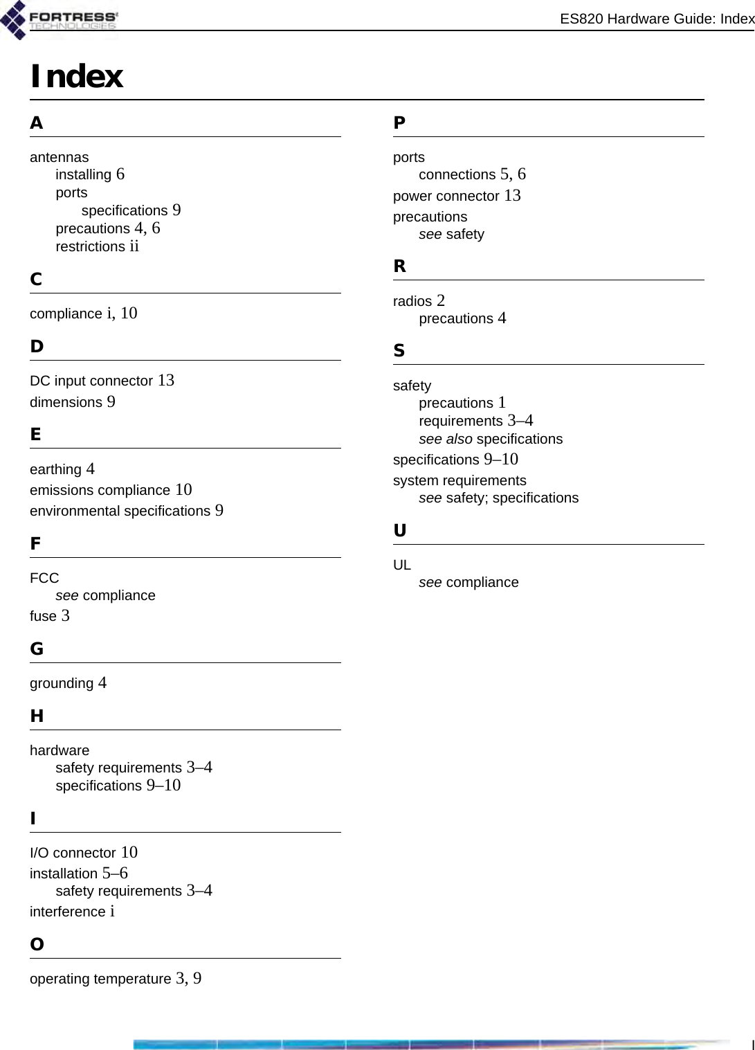 ES820 Hardware Guide: IndexIIndexAantennasinstalling 6portsspecifications 9precautions 4, 6restrictions iiCcompliance i, 10DDC input connector 13dimensions 9Eearthing 4emissions compliance 10environmental specifications 9FFCCsee compliancefuse 3Ggrounding 4Hhardwaresafety requirements 3–4specifications 9–10II/O connector 10installation 5–6safety requirements 3–4interference iOoperating temperature 3, 9Pportsconnections 5, 6power connector 13precautionssee safetyRradios 2precautions 4Ssafetyprecautions 1requirements 3–4see also specificationsspecifications 9–10system requirementssee safety; specificationsUUL see compliance
