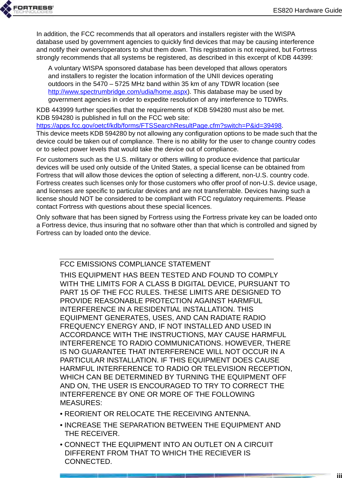 ES820 Hardware GuideiiiIn addition, the FCC recommends that all operators and installers register with the WISPA database used by government agencies to quickly find devices that may be causing interference and notify their owners/operators to shut them down. This registration is not required, but Fortress strongly recommends that all systems be registered, as described in this excerpt of KDB 44399:A voluntary WISPA sponsored database has been developed that allows operators and installers to register the location information of the UNII devices operating outdoors in the 5470 – 5725 MHz band within 35 km of any TDWR location (see http://www.spectrumbridge.com/udia/home.aspx). This database may be used by government agencies in order to expedite resolution of any interference to TDWRs. KDB 443999 further specifies that the requirements of KDB 594280 must also be met. KDB 594280 is published in full on the FCC web site: https://apps.fcc.gov/oetcf/kdb/forms/FTSSearchResultPage.cfm?switch=P&amp;id=39498. This device meets KDB 594280 by not allowing any configuration options to be made such that the device could be taken out of compliance. There is no ability for the user to change country codes or to select power levels that would take the device out of compliance.For customers such as the U.S. military or others willing to produce evidence that particular devices will be used only outside of the United States, a special license can be obtained from Fortress that will allow those devices the option of selecting a different, non-U.S. country code. Fortress creates such licenses only for those customers who offer proof of non-U.S. device usage, and licenses are specific to particular devices and are not transferrable. Devices having such a license should NOT be considered to be compliant with FCC regulatory requirements. Please contact Fortress with questions about these special licences.Only software that has been signed by Fortress using the Fortress private key can be loaded onto a Fortress device, thus insuring that no software other than that which is controlled and signed by Fortress can by loaded onto the device.FCC EMISSIONS COMPLIANCE STATEMENT   THIS EQUIPMENT HAS BEEN TESTED AND FOUND TO COMPLY WITH THE LIMITS FOR A CLASS B DIGITAL DEVICE, PURSUANT TO PART 15 OF THE FCC RULES. THESE LIMITS ARE DESIGNED TO PROVIDE REASONABLE PROTECTION AGAINST HARMFUL INTERFERENCE IN A RESIDENTIAL INSTALLATION. THIS EQUIPMENT GENERATES, USES, AND CAN RADIATE RADIO FREQUENCY ENERGY AND, IF NOT INSTALLED AND USED IN ACCORDANCE WITH THE INSTRUCTIONS, MAY CAUSE HARMFUL INTERFERENCE TO RADIO COMMUNICATIONS. HOWEVER, THERE IS NO GUARANTEE THAT INTERFERENCE WILL NOT OCCUR IN A PARTICULAR INSTALLATION. IF THIS EQUIPMENT DOES CAUSE HARMFUL INTERFERENCE TO RADIO OR TELEVISION RECEPTION, WHICH CAN BE DETERMINED BY TURNING THE EQUIPMENT OFF AND ON, THE USER IS ENCOURAGED TO TRY TO CORRECT THE INTERFERENCE BY ONE OR MORE OF THE FOLLOWING MEASURES:• REORIENT OR RELOCATE THE RECEIVING ANTENNA.• INCREASE THE SEPARATION BETWEEN THE EQUIPMENT AND THE RECEIVER.• CONNECT THE EQUIPMENT INTO AN OUTLET ON A CIRCUIT DIFFERENT FROM THAT TO WHICH THE RECIEVER IS CONNECTED.