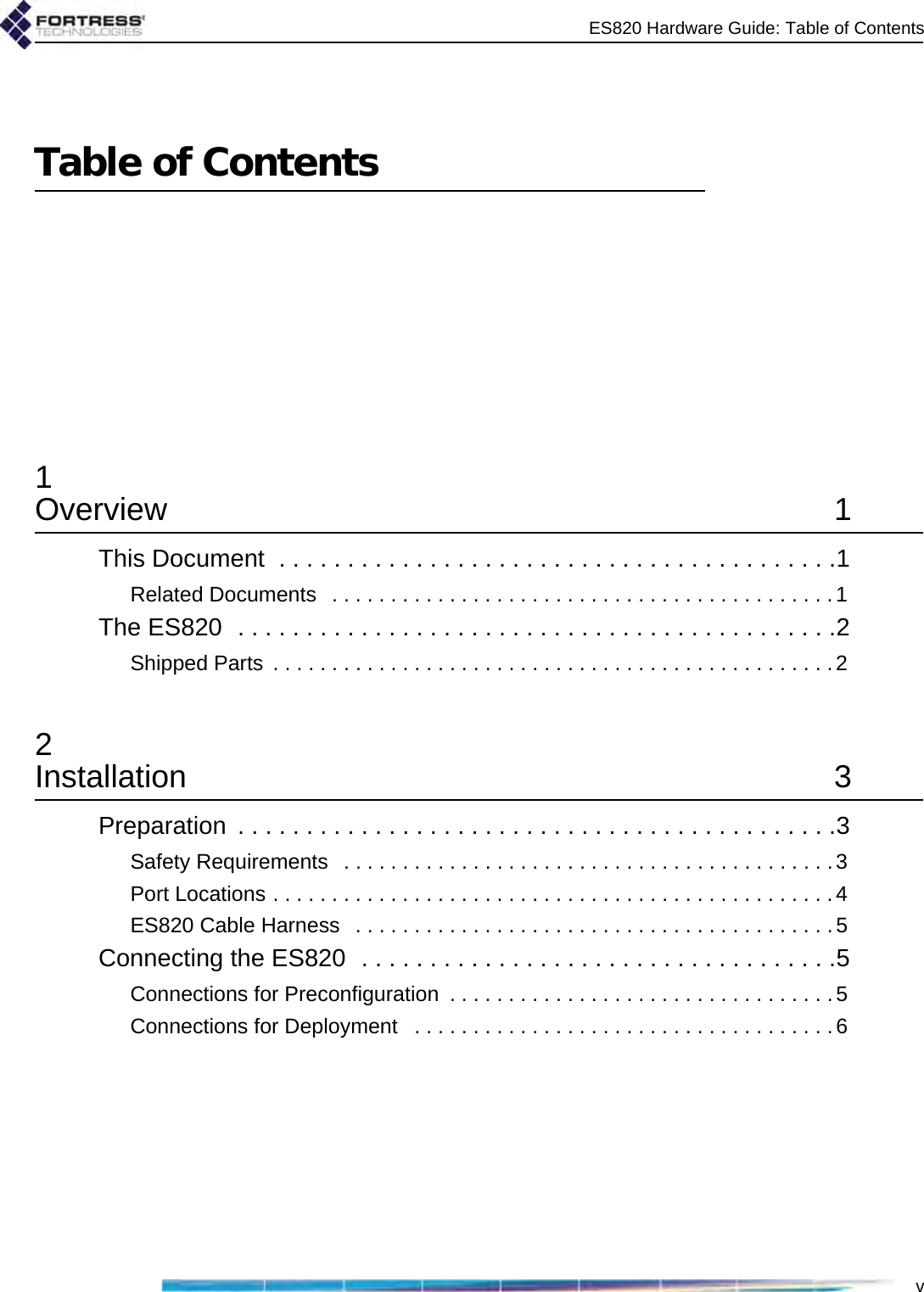 ES820 Hardware Guide: Table of ContentsvTable of Contents1Overview 1This Document  . . . . . . . . . . . . . . . . . . . . . . . . . . . . . . . . . . . . . . . . .1Related Documents   . . . . . . . . . . . . . . . . . . . . . . . . . . . . . . . . . . . . . . . . . . .1The ES820  . . . . . . . . . . . . . . . . . . . . . . . . . . . . . . . . . . . . . . . . . . . .2Shipped Parts  . . . . . . . . . . . . . . . . . . . . . . . . . . . . . . . . . . . . . . . . . . . . . . . .22Installation 3Preparation  . . . . . . . . . . . . . . . . . . . . . . . . . . . . . . . . . . . . . . . . . . . .3Safety Requirements   . . . . . . . . . . . . . . . . . . . . . . . . . . . . . . . . . . . . . . . . . .3Port Locations . . . . . . . . . . . . . . . . . . . . . . . . . . . . . . . . . . . . . . . . . . . . . . . .4ES820 Cable Harness   . . . . . . . . . . . . . . . . . . . . . . . . . . . . . . . . . . . . . . . . .5Connecting the ES820  . . . . . . . . . . . . . . . . . . . . . . . . . . . . . . . . . . .5Connections for Preconfiguration  . . . . . . . . . . . . . . . . . . . . . . . . . . . . . . . . . 5Connections for Deployment   . . . . . . . . . . . . . . . . . . . . . . . . . . . . . . . . . . . .6