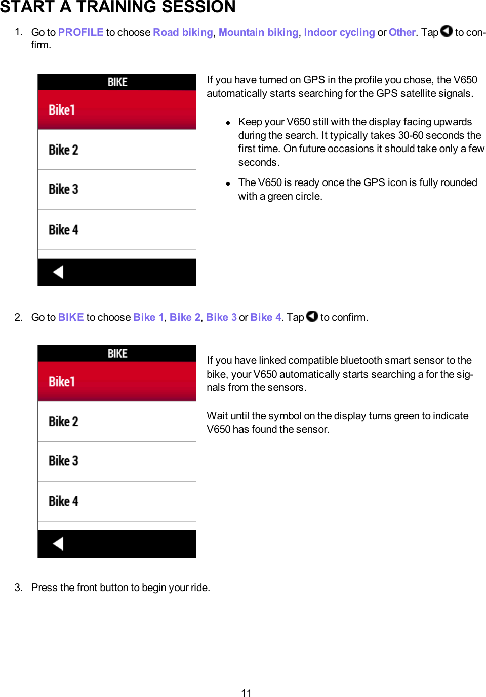 11START A TRAINING SESSION1. Go to PROFILE to choose Road biking,Mountain biking,Indoor cycling or Other. Tap to con-firm.If you have turned on GPS in the profile you chose, the V650automatically starts searching for the GPS satellite signals.lKeep your V650 still with the display facing upwardsduring the search. It typically takes 30-60 seconds thefirst time. On future occasions it should take only a fewseconds.lThe V650 is ready once the GPS icon is fully roundedwith a green circle.2. Go to BIKE to choose Bike 1,Bike 2,Bike 3 or Bike 4. Tap to confirm.If you have linked compatible bluetooth smart sensor to thebike, your V650 automatically starts searching a for the sig-nals from the sensors.Wait until the symbol on the display turns green to indicateV650 has found the sensor.3. Press the front button to begin your ride.