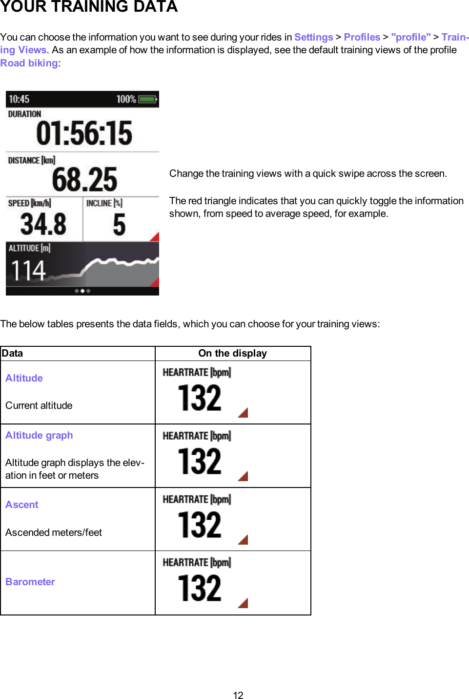 12YOUR TRAINING DATAYou can choose the information you want to see during your rides in Settings >Profiles >"profile" >Train-ing Views. As an example of how the information is displayed, see the default training views of the profileRoad biking:Change the training views with a quick swipe across the screen.The red triangle indicates that you can quickly toggle the informationshown, from speed to average speed, for example.The below tables presents the data fields, which you can choose for your training views:Data On the displayAltitudeCurrent altitudeAltitude graphAltitude graph displays the elev-ation in feet or metersAscentAscended meters/feetBarometer