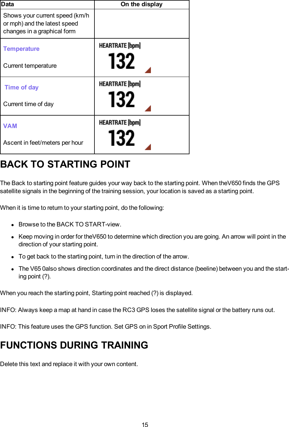 15Data On the displayShows your current speed (km/hor mph) and the latest speedchanges in a graphical formTemperatureCurrent temperatureTime of dayCurrent time of dayVAMAscent in feet/meters per hourBACK TO STARTING POINTThe Back to starting point feature guides your way back to the starting point. When theV650 finds the GPSsatellite signals in the beginning of the training session, your location is saved as a starting point.When it is time to return to your starting point, do the following:lBrowse to the BACK TO START-view.lKeep moving in order for theV650 to determine which direction you are going. An arrow will point in thedirection of your starting point.lTo get back to the starting point, turn in the direction of the arrow.lThe V65 0also shows direction coordinates and the direct distance (beeline) between you and the start-ing point (?).When you reach the starting point, Starting point reached (?) is displayed.INFO: Always keep a map at hand in case the RC3 GPS loses the satellite signal or the battery runs out.INFO: This feature uses the GPS function. Set GPS on in Sport Profile Settings.FUNCTIONS DURING TRAININGDelete this text and replace it with your own content.