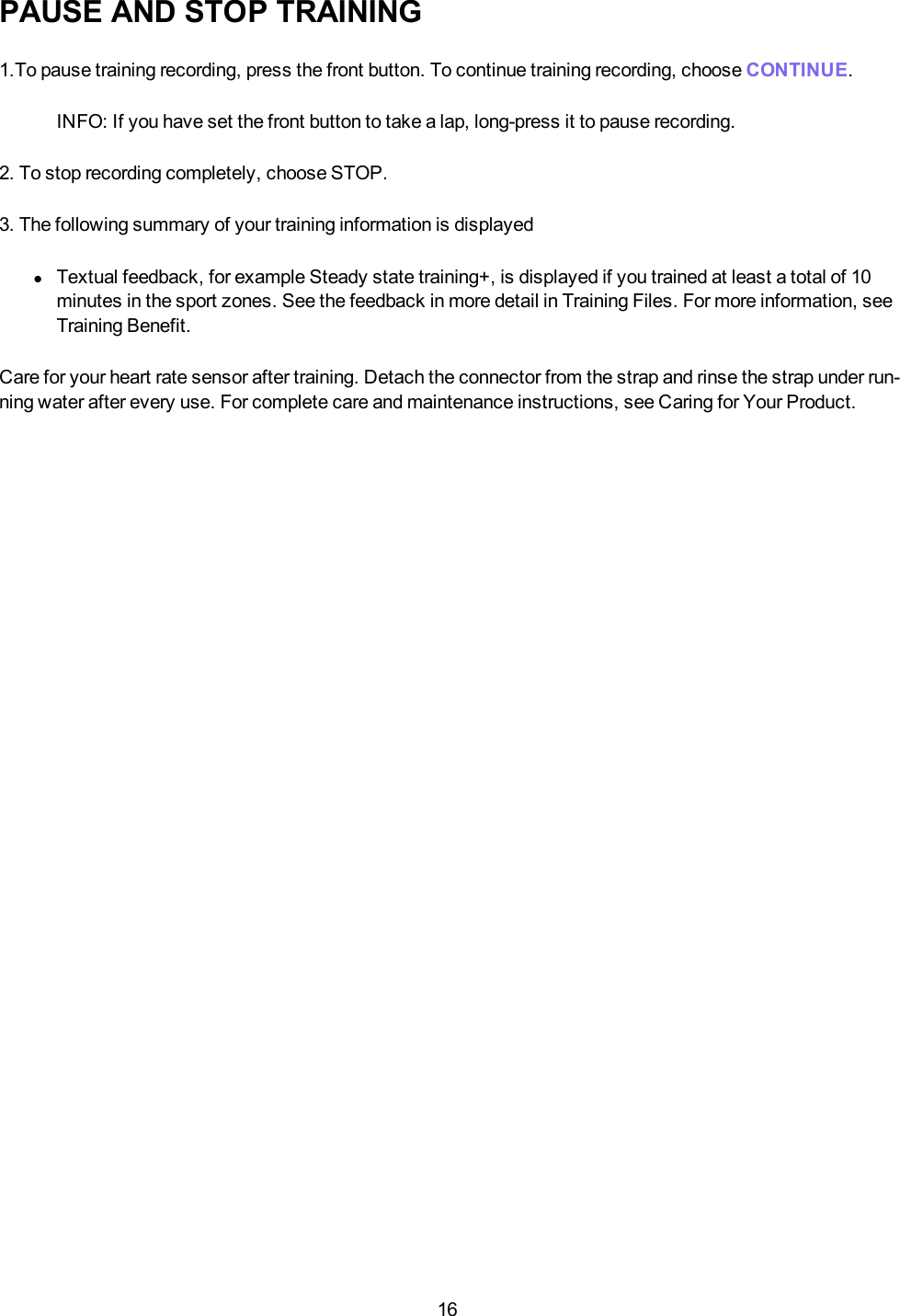 16PAUSE AND STOP TRAINING1.To pause training recording, press the front button. To continue training recording, choose CONTINUE.INFO: If you have set the front button to take a lap, long-press it to pause recording.2. To stop recording completely, choose STOP.3. The following summary of your training information is displayedlTextual feedback, for example Steady state training+, is displayed if you trained at least a total of 10minutes in the sport zones. See the feedback in more detail in Training Files. For more information, seeTraining Benefit.Care for your heart rate sensor after training. Detach the connector from the strap and rinse the strap under run-ning water after every use. For complete care and maintenance instructions, see Caring for Your Product.