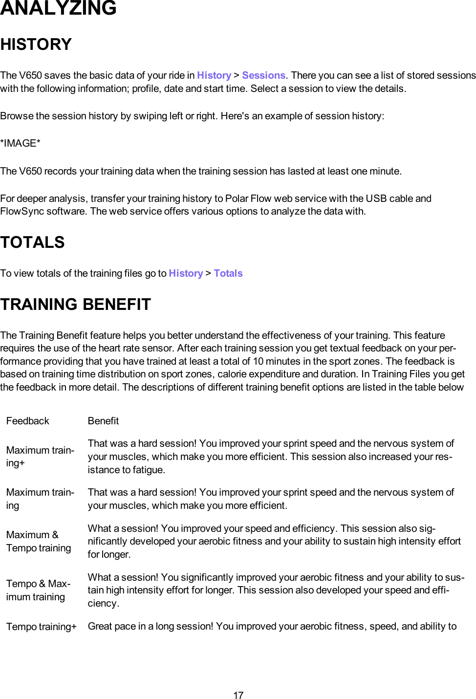 17ANALYZINGHISTORYThe V650 saves the basic data of your ride in History >Sessions. There you can see a list of stored sessionswith the following information; profile, date and start time. Select a session to view the details.Browse the session history by swiping left or right. Here's an example of session history:*IMAGE*The V650 records your training data when the training session has lasted at least one minute.For deeper analysis, transfer your training history to Polar Flow web service with the USB cable andFlowSync software. The web service offers various options to analyze the data with.TOTALSTo view totals of the training files go to History >TotalsTRAINING BENEFITThe Training Benefit feature helps you better understand the effectiveness of your training. This featurerequires the use of the heart rate sensor. After each training session you get textual feedback on your per-formance providing that you have trained at least a total of 10 minutes in the sport zones. The feedback isbased on training time distribution on sport zones, calorie expenditure and duration. In Training Files you getthe feedback in more detail. The descriptions of different training benefit options are listed in the table belowFeedback BenefitMaximum train-ing+That was a hard session! You improved your sprint speed and the nervous system ofyour muscles, which make you more efficient. This session also increased your res-istance to fatigue.Maximum train-ingThat was a hard session! You improved your sprint speed and the nervous system ofyour muscles, which make you more efficient.Maximum &amp;Tempo trainingWhat a session! You improved your speed and efficiency. This session also sig-nificantly developed your aerobic fitness and your ability to sustain high intensity effortfor longer.Tempo &amp; Max-imum trainingWhat a session! You significantly improved your aerobic fitness and your ability to sus-tain high intensity effort for longer. This session also developed your speed and effi-ciency.Tempo training+ Great pace in a long session! You improved your aerobic fitness, speed, and ability to