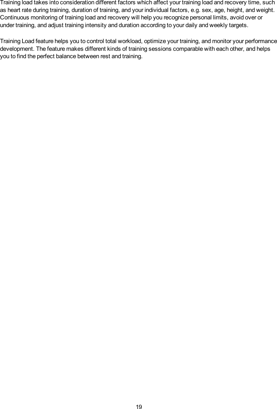 19Training load takes into consideration different factors which affect your training load and recovery time, suchas heart rate during training, duration of training, and your individual factors, e.g. sex, age, height, and weight.Continuous monitoring of training load and recovery will help you recognize personal limits, avoid over orunder training, and adjust training intensity and duration according to your daily and weekly targets.Training Load feature helps you to control total workload, optimize your training, and monitor your performancedevelopment. The feature makes different kinds of training sessions comparable with each other, and helpsyou to find the perfect balance between rest and training.