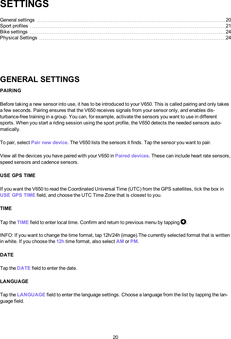 20SETTINGSGeneral settings 20Sport profiles 21Bike settings 24Physical Settings 24GENERAL SETTINGSPAIRINGBefore taking a new sensor into use, it has to be introduced to your V650. This is called pairing and only takesa few seconds. Pairing ensures that the V650 receives signals from your sensor only, and enables dis-turbance-free training in a group. You can, for example, activate the sensors you want to use in differentsports. When you start a riding session using the sport profile, the V650 detects the needed sensors auto-matically.To pair, select Pair new device. The V650 lists the sensors it finds. Tap the sensor you want to pair.View all the devices you have paired with your V650 in Paired devices. These can include heart rate sensors,speed sensors and cadence sensors.USE GPS TIMEIf you want the V650 to read the Coordinated Universal Time (UTC) from the GPS satellites, tick the box inUSE GPS TIME field, and choose the UTC Time Zone that is closest to you.TIMETap the TIME field to enter local time. Confirm and return to previous menu by tapping .INFO:If you want to change the time format, tap 12h/24h (image).The currently selected format that is writtenin white. If you choose the 12h time format, also select AM or PM.DATETap the DATE field to enter the date.LANGUAGETap the LANGUAGE field to enter the language settings. Choose a language from the list by tapping the lan-guage field.