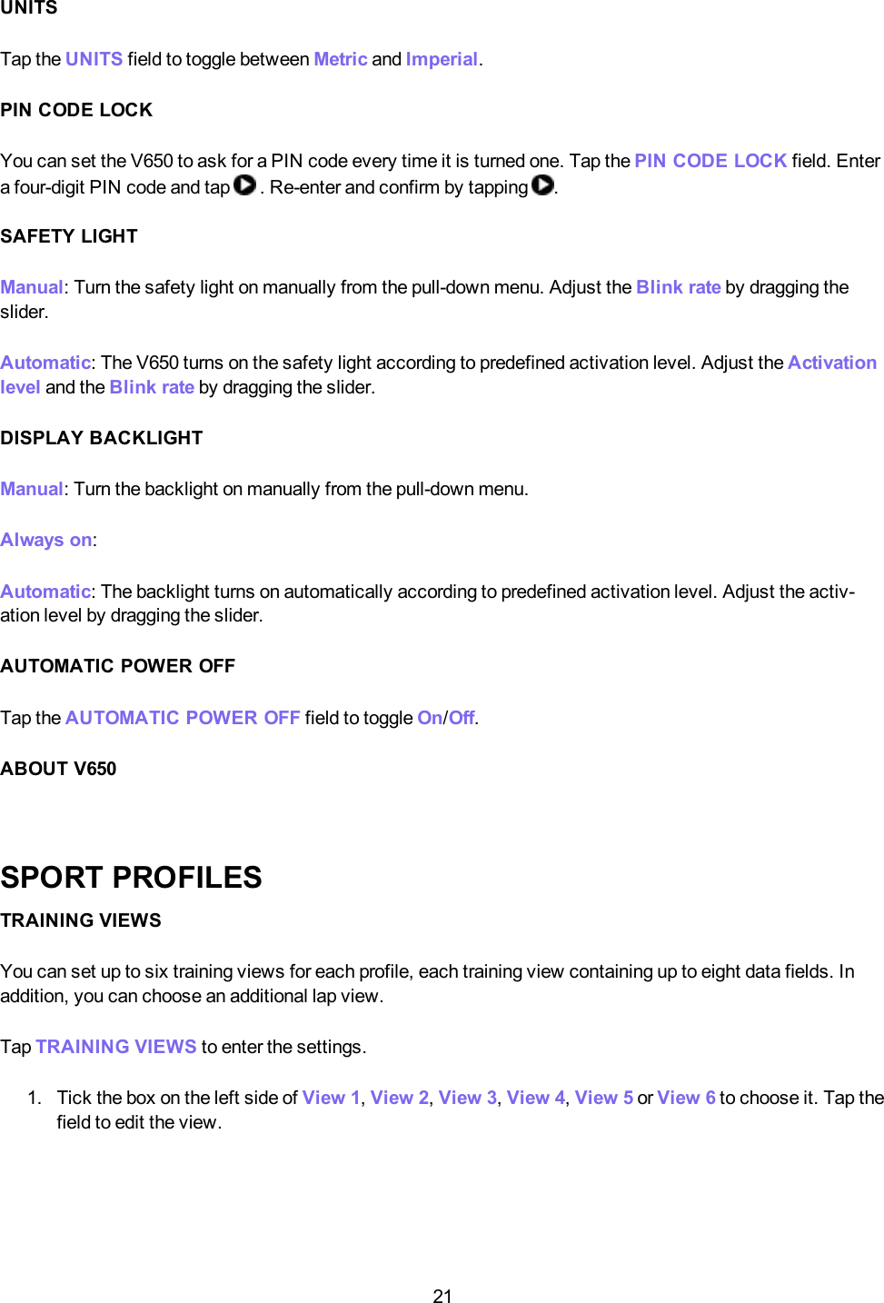 21UNITSTap the UNITS field to toggle between Metric and Imperial.PIN CODE LOCKYou can set the V650 to ask for a PIN code every time it is turned one. Tap the PINCODELOCK field. Entera four-digit PIN code and tap . Re-enter and confirm by tapping .SAFETY LIGHTManual: Turn the safety light on manually from the pull-down menu. Adjust the Blink rate by dragging theslider.Automatic: The V650 turns on the safety light according to predefined activation level. Adjust the Activationlevel and the Blink rate by dragging the slider.DISPLAY BACKLIGHTManual:Turn the backlight on manually from the pull-down menu.Always on:Automatic: The backlight turns on automatically according to predefined activation level. Adjust the activ-ation level by dragging the slider.AUTOMATIC POWER OFFTap the AUTOMATICPOWEROFF field to toggle On/Off.ABOUT V650SPORT PROFILESTRAINING VIEWSYou can set up to six training views for each profile, each training view containing up to eight data fields. Inaddition, you can choose an additional lap view.Tap TRAININGVIEWS to enter the settings.1. Tick the box on the left side of View 1,View 2,View 3,View 4,View 5 or View 6 to choose it. Tap thefield to edit the view.