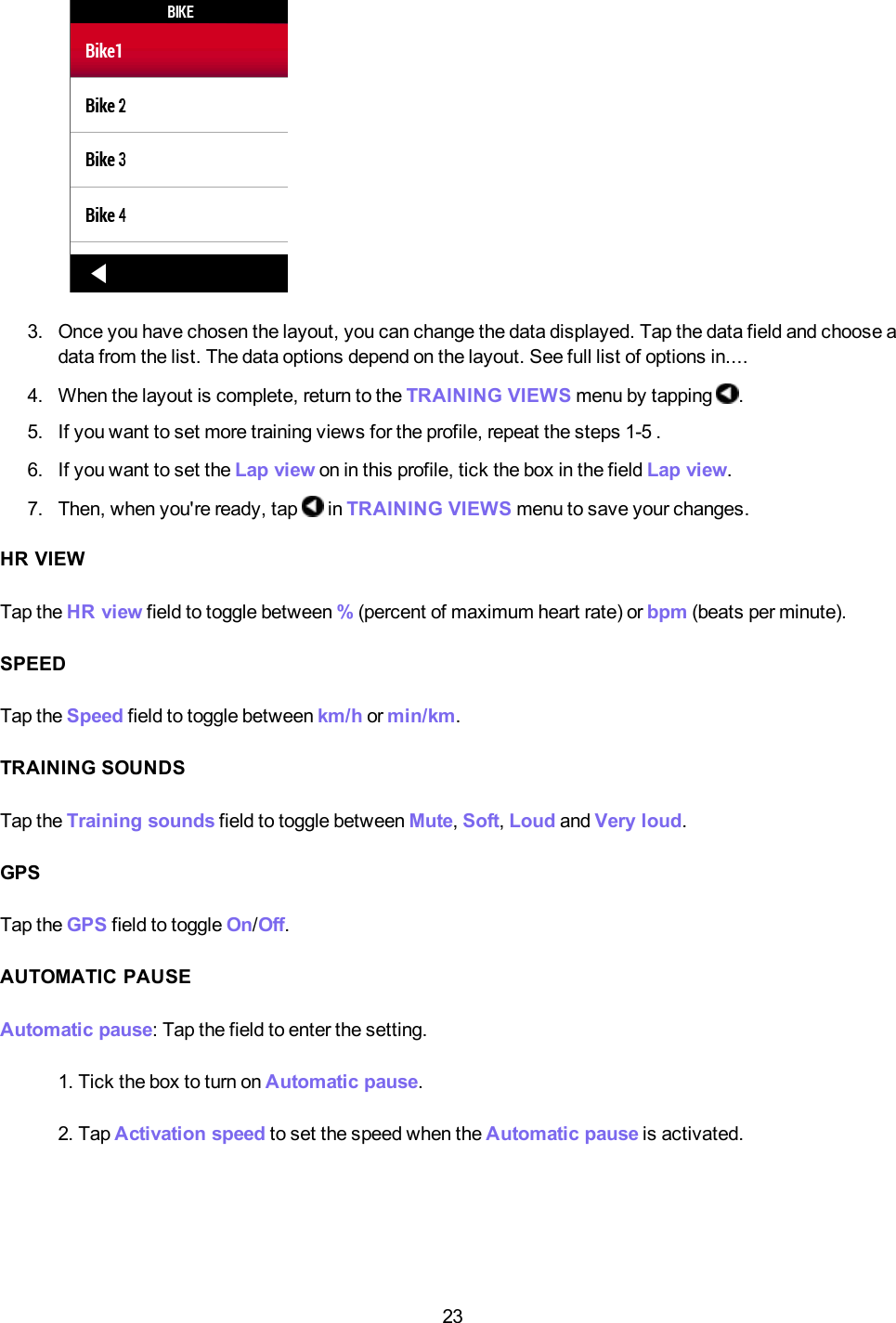 233. Once you have chosen the layout, you can change the data displayed. Tap the data field and choose adata from the list. The data options depend on the layout. See full list of options in....4. When the layout is complete, return to the TRAININGVIEWS menu by tapping .5. If you want to set more training views for the profile, repeat the steps 1-5 .6. If you want to set the Lap view on in this profile, tick the box in the field Lap view.7. Then, when you're ready, tap in TRAININGVIEWS menu to save your changes.HR VIEWTap the HR view field to toggle between %(percent of maximum heart rate) or bpm (beats per minute).SPEEDTap the Speed field to toggle between km/h or min/km.TRAINING SOUNDSTap the Training sounds field to toggle between Mute,Soft,Loud and Very loud.GPSTap the GPS field to toggle On/Off.AUTOMATIC PAUSEAutomatic pause: Tap the field to enter the setting.1. Tick the box to turn on Automatic pause.2. Tap Activation speed to set the speed when the Automatic pause is activated.