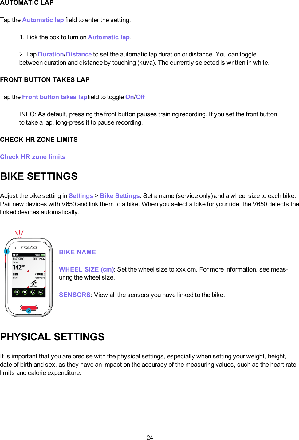 24AUTOMATIC LAPTap the Automatic lap field to enter the setting.1. Tick the box to turn on Automatic lap.2. Tap Duration/Distance to set the automatic lap duration or distance. You can togglebetween duration and distance by touching (kuva). The currently selected is written in white.FRONT BUTTON TAKES LAPTap the Front button takes lapfield to toggle On/OffINFO: As default, pressing the front button pauses training recording. If you set the front buttonto take a lap, long-press it to pause recording.CHECK HR ZONE LIMITSCheck HR zone limitsBIKE SETTINGSAdjust the bike setting in Settings >Bike Settings. Set a name (service only) and a wheel size to each bike.Pair new devices with V650 and link them to a bike. When you select a bike for your ride, the V650 detects thelinked devices automatically.BIKE NAMEWHEELSIZE (cm):Set the wheel size to xxx cm. For more information, see meas-uring the wheel size.SENSORS:View all the sensors you have linked to the bike.PHYSICAL SETTINGSIt is important that you are precise with the physical settings, especially when setting your weight, height,date of birth and sex, as they have an impact on the accuracy of the measuring values, such as the heart ratelimits and calorie expenditure.