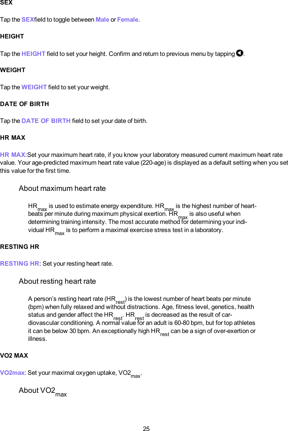 25SEXTap the SEXfield to toggle between Male or Female.HEIGHTTap the HEIGHT field to set your height. Confirm and return to previous menu by tapping .WEIGHTTap the WEIGHT field to set your weight.DATE OF BIRTHTap the DATEOF BIRTH field to set your date of birth.HR MAXHR MAX:Set your maximum heart rate, if you know your laboratory measured current maximum heart ratevalue. Your age-predicted maximum heart rate value (220-age) is displayed as a default setting when you setthis value for the first time.About maximum heart rateHRmax is used to estimate energy expenditure. HRmax is the highest number of heart-beats per minute during maximum physical exertion. HRmax is also useful whendetermining training intensity. The most accurate method for determining your indi-vidual HRmax is to perform a maximal exercise stress test in a laboratory.RESTING HRRESTING HR: Set your resting heart rate.About resting heart rateA person&rsquo;s resting heart rate (HRrest) is the lowest number of heart beats per minute(bpm) when fully relaxed and without distractions. Age, fitness level, genetics, healthstatus and gender affect the HRrest. HRrest is decreased as the result of car-diovascular conditioning. A normal value for an adult is 60-80 bpm, but for top athletesit can be below 30 bpm. An exceptionally high HRrest can be a sign of over-exertion orillness.VO2 MAXVO2max: Set your maximal oxygen uptake, VO2max.About VO2max