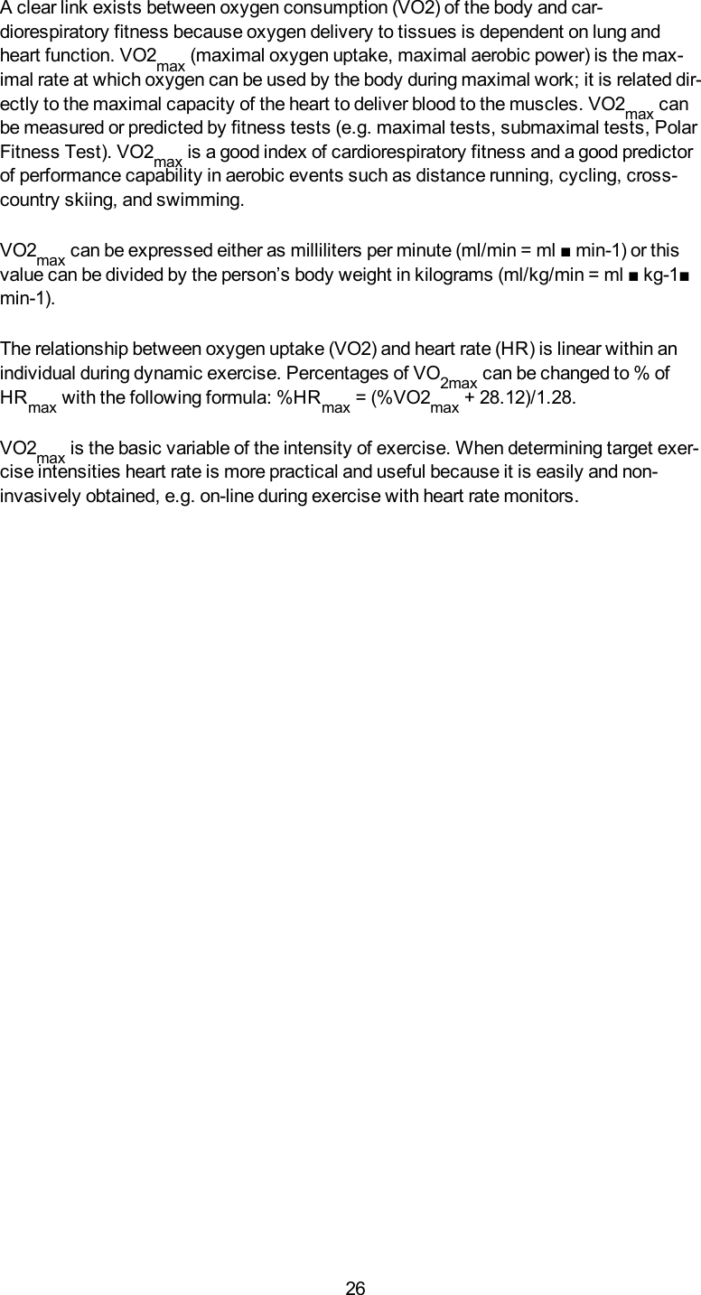 26A clear link exists between oxygen consumption (VO2) of the body and car-diorespiratory fitness because oxygen delivery to tissues is dependent on lung andheart function. VO2max (maximal oxygen uptake, maximal aerobic power) is the max-imal rate at which oxygen can be used by the body during maximal work; it is related dir-ectly to the maximal capacity of the heart to deliver blood to the muscles. VO2max canbe measured or predicted by fitness tests (e.g. maximal tests, submaximal tests, PolarFitness Test). VO2max is a good index of cardiorespiratory fitness and a good predictorof performance capability in aerobic events such as distance running, cycling, cross-country skiing, and swimming.VO2max can be expressed either as milliliters per minute (ml/min = ml ■ min-1) or thisvalue can be divided by the person&rsquo;s body weight in kilograms (ml/kg/min = ml ■ kg-1■min-1).The relationship between oxygen uptake (VO2) and heart rate (HR) is linear within anindividual during dynamic exercise. Percentages of VO2max can be changed to % ofHRmax with the following formula: %HRmax = (%VO2max + 28.12)/1.28.VO2max is the basic variable of the intensity of exercise. When determining target exer-cise intensities heart rate is more practical and useful because it is easily and non-invasively obtained, e.g. on-line during exercise with heart rate monitors.