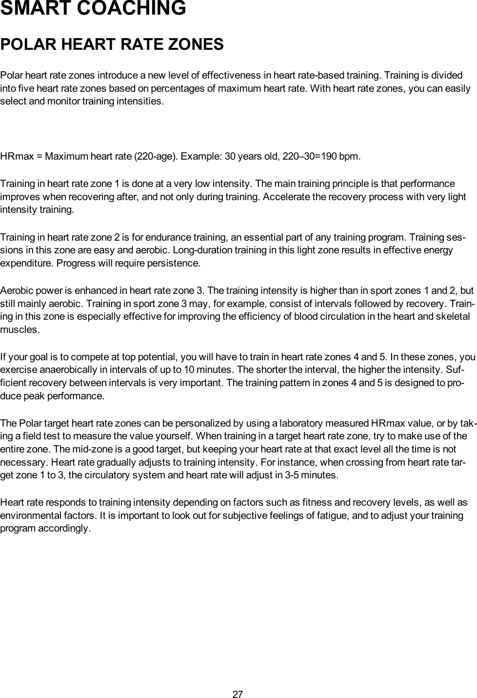 27SMART COACHINGPOLAR HEART RATE ZONESPolar heart rate zones introduce a new level of effectiveness in heart rate-based training. Training is dividedinto five heart rate zones based on percentages of maximum heart rate. With heart rate zones, you can easilyselect and monitor training intensities.HRmax = Maximum heart rate (220-age). Example: 30 years old, 220&ndash;30=190 bpm.Training in heart rate zone 1 is done at a very low intensity. The main training principle is that performanceimproves when recovering after, and not only during training. Accelerate the recovery process with very lightintensity training.Training in heart rate zone 2 is for endurance training, an essential part of any training program. Training ses-sions in this zone are easy and aerobic. Long-duration training in this light zone results in effective energyexpenditure. Progress will require persistence.Aerobic power is enhanced in heart rate zone 3. The training intensity is higher than in sport zones 1 and 2, butstill mainly aerobic. Training in sport zone 3 may, for example, consist of intervals followed by recovery. Train-ing in this zone is especially effective for improving the efficiency of blood circulation in the heart and skeletalmuscles.If your goal is to compete at top potential, you will have to train in heart rate zones 4 and 5. In these zones, youexercise anaerobically in intervals of up to 10 minutes. The shorter the interval, the higher the intensity. Suf-ficient recovery between intervals is very important. The training pattern in zones 4 and 5 is designed to pro-duce peak performance.The Polar target heart rate zones can be personalized by using a laboratory measured HRmax value, or by tak-ing a field test to measure the value yourself. When training in a target heart rate zone, try to make use of theentire zone. The mid-zone is a good target, but keeping your heart rate at that exact level all the time is notnecessary. Heart rate gradually adjusts to training intensity. For instance, when crossing from heart rate tar-get zone 1 to 3, the circulatory system and heart rate will adjust in 3-5 minutes.Heart rate responds to training intensity depending on factors such as fitness and recovery levels, as well asenvironmental factors. It is important to look out for subjective feelings of fatigue, and to adjust your trainingprogram accordingly.