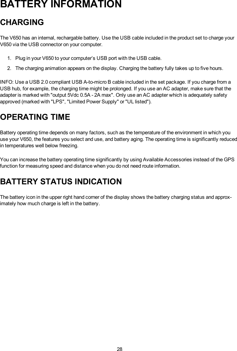 28BATTERY INFORMATIONCHARGINGThe V650 has an internal, rechargable battery. Use the USB cable included in the product set to charge yourV650 via the USB connector on your computer.1. Plug in your V650 to your computer&rsquo;s USB port with the USB cable.2. The charging animation appears on the display. Charging the battery fully takes up to five hours.INFO:Use a USB 2.0 compliant USB A-to-micro B cable included in the set package. If you charge from aUSB hub, for example, the charging time might be prolonged. If you use an AC adapter, make sure that theadapter is marked with "output 5Vdc 0.5A - 2A max". Only use an AC adapter which is adequately safetyapproved (marked with "LPS", "Limited Power Supply" or "UL listed").OPERATING TIMEBattery operating time depends on many factors, such as the temperature of the environment in which youuse your V650, the features you select and use, and battery aging. The operating time is significantly reducedin temperatures well below freezing.You can increase the battery operating time significantly by using Available Accessories instead of the GPSfunction for measuring speed and distance when you do not need route information.BATTERY STATUS INDICATIONThe battery icon in the upper right hand corner of the display shows the battery charging status and approx-imately how much charge is left in the battery.
