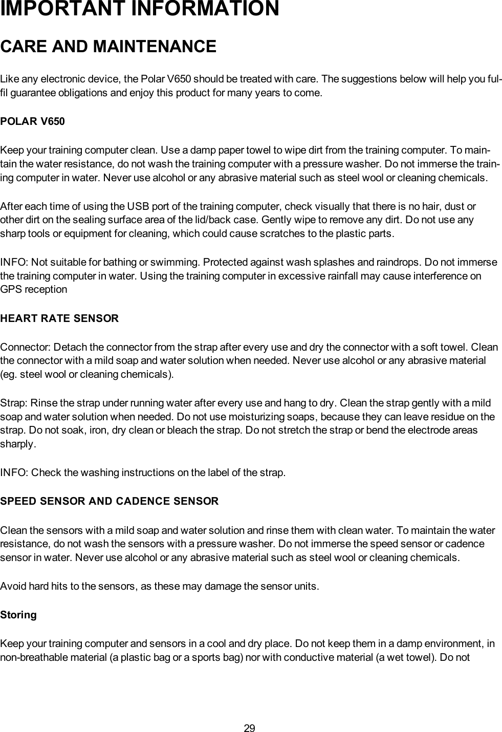 29IMPORTANT INFORMATIONCARE AND MAINTENANCELike any electronic device, the Polar V650 should be treated with care. The suggestions below will help you ful-fil guarantee obligations and enjoy this product for many years to come.POLAR V650Keep your training computer clean. Use a damp paper towel to wipe dirt from the training computer. To main-tain the water resistance, do not wash the training computer with a pressure washer. Do not immerse the train-ing computer in water. Never use alcohol or any abrasive material such as steel wool or cleaning chemicals.After each time of using the USB port of the training computer, check visually that there is no hair, dust orother dirt on the sealing surface area of the lid/back case. Gently wipe to remove any dirt. Do not use anysharp tools or equipment for cleaning, which could cause scratches to the plastic parts.INFO: Not suitable for bathing or swimming. Protected against wash splashes and raindrops. Do not immersethe training computer in water. Using the training computer in excessive rainfall may cause interference onGPS receptionHEART RATE SENSORConnector: Detach the connector from the strap after every use and dry the connector with a soft towel. Cleanthe connector with a mild soap and water solution when needed. Never use alcohol or any abrasive material(eg. steel wool or cleaning chemicals).Strap: Rinse the strap under running water after every use and hang to dry. Clean the strap gently with a mildsoap and water solution when needed. Do not use moisturizing soaps, because they can leave residue on thestrap. Do not soak, iron, dry clean or bleach the strap. Do not stretch the strap or bend the electrode areassharply.INFO: Check the washing instructions on the label of the strap.SPEED SENSOR AND CADENCE SENSORClean the sensors with a mild soap and water solution and rinse them with clean water. To maintain the waterresistance, do not wash the sensors with a pressure washer. Do not immerse the speed sensor or cadencesensor in water. Never use alcohol or any abrasive material such as steel wool or cleaning chemicals.Avoid hard hits to the sensors, as these may damage the sensor units.StoringKeep your training computer and sensors in a cool and dry place. Do not keep them in a damp environment, innon-breathable material (a plastic bag or a sports bag) nor with conductive material (a wet towel). Do not