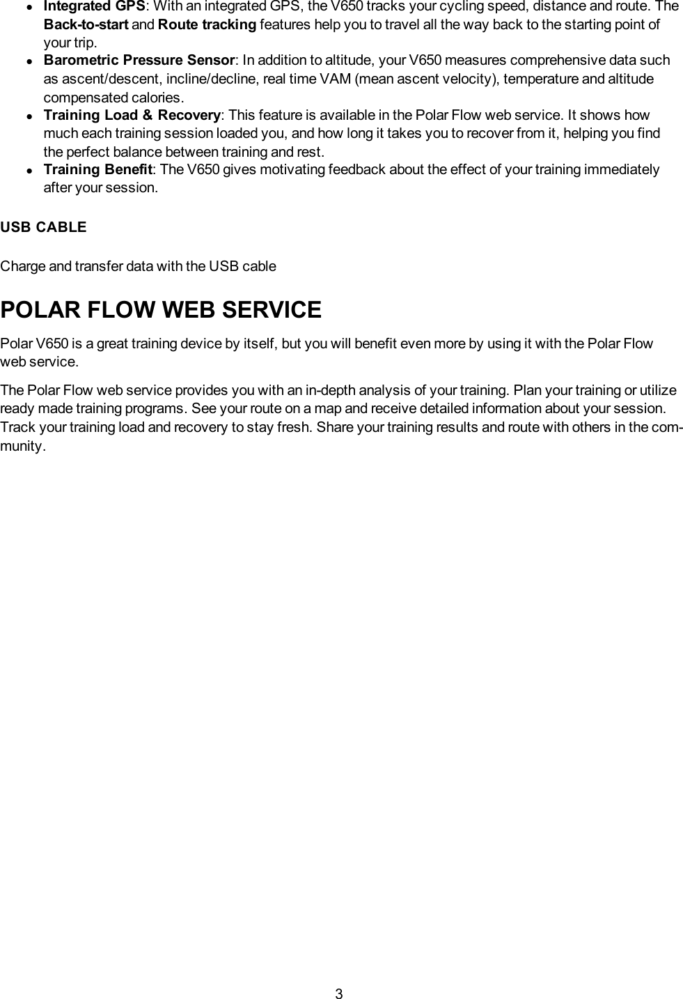 3lIntegrated GPS: With an integrated GPS, the V650 tracks your cycling speed, distance and route. TheBack-to-start and Route tracking features help you to travel all the way back to the starting point ofyour trip.lBarometric Pressure Sensor: In addition to altitude, your V650 measures comprehensive data suchas ascent/descent, incline/decline, real time VAM (mean ascent velocity), temperature and altitudecompensated calories.lTraining Load &amp; Recovery: This feature is available in the Polar Flow web service. It shows howmuch each training session loaded you, and how long it takes you to recover from it, helping you findthe perfect balance between training and rest.lTraining Benefit:The V650 gives motivating feedback about the effect of your training immediatelyafter your session.USB CABLECharge and transfer data with the USB cablePOLAR FLOW WEB SERVICEPolar V650 is a great training device by itself, but you will benefit even more by using it with the Polar Flowweb service.The Polar Flow web service provides you with an in-depth analysis of your training. Plan your training or utilizeready made training programs. See your route on a map and receive detailed information about your session.Track your training load and recovery to stay fresh. Share your training results and route with others in the com-munity.