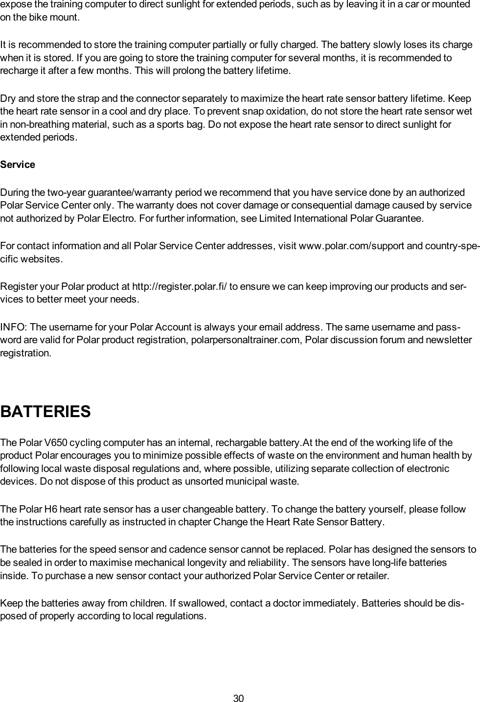 30expose the training computer to direct sunlight for extended periods, such as by leaving it in a car or mountedon the bike mount.It is recommended to store the training computer partially or fully charged. The battery slowly loses its chargewhen it is stored. If you are going to store the training computer for several months, it is recommended torecharge it after a few months. This will prolong the battery lifetime.Dry and store the strap and the connector separately to maximize the heart rate sensor battery lifetime. Keepthe heart rate sensor in a cool and dry place. To prevent snap oxidation, do not store the heart rate sensor wetin non-breathing material, such as a sports bag. Do not expose the heart rate sensor to direct sunlight forextended periods.ServiceDuring the two-year guarantee/warranty period we recommend that you have service done by an authorizedPolar Service Center only. The warranty does not cover damage or consequential damage caused by servicenot authorized by Polar Electro. For further information, see Limited International Polar Guarantee.For contact information and all Polar Service Center addresses, visit www.polar.com/support and country-spe-cific websites.Register your Polar product at http://register.polar.fi/ to ensure we can keep improving our products and ser-vices to better meet your needs.INFO:The username for your Polar Account is always your email address. The same username and pass-word are valid for Polar product registration, polarpersonaltrainer.com, Polar discussion forum and newsletterregistration.BATTERIESThe Polar V650 cycling computer has an internal, rechargable battery.At the end of the working life of theproduct Polar encourages you to minimize possible effects of waste on the environment and human health byfollowing local waste disposal regulations and, where possible, utilizing separate collection of electronicdevices. Do not dispose of this product as unsorted municipal waste.The Polar H6 heart rate sensor has a user changeable battery. To change the battery yourself, please followthe instructions carefully as instructed in chapter Change the Heart Rate Sensor Battery.The batteries for the speed sensor and cadence sensor cannot be replaced. Polar has designed the sensors tobe sealed in order to maximise mechanical longevity and reliability. The sensors have long-life batteriesinside. To purchase a new sensor contact your authorized Polar Service Center or retailer.Keep the batteries away from children. If swallowed, contact a doctor immediately. Batteries should be dis-posed of properly according to local regulations.