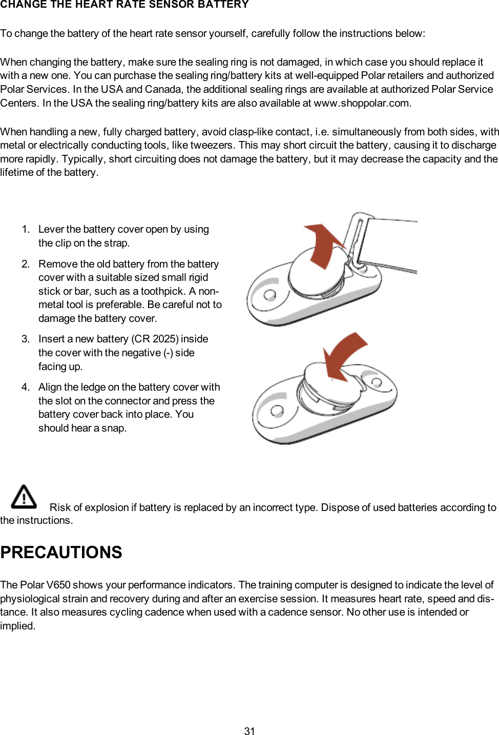 31CHANGE THE HEART RATE SENSOR BATTERYTo change the battery of the heart rate sensor yourself, carefully follow the instructions below:When changing the battery, make sure the sealing ring is not damaged, in which case you should replace itwith a new one. You can purchase the sealing ring/battery kits at well-equipped Polar retailers and authorizedPolar Services. In the USA and Canada, the additional sealing rings are available at authorized Polar ServiceCenters. In the USA the sealing ring/battery kits are also available at www.shoppolar.com.When handling a new, fully charged battery, avoid clasp-like contact, i.e. simultaneously from both sides, withmetal or electrically conducting tools, like tweezers. This may short circuit the battery, causing it to dischargemore rapidly. Typically, short circuiting does not damage the battery, but it may decrease the capacity and thelifetime of the battery.1. Lever the battery cover open by usingthe clip on the strap.2. Remove the old battery from the batterycover with a suitable sized small rigidstick or bar, such as a toothpick. A non-metal tool is preferable. Be careful not todamage the battery cover.3. Insert a new battery (CR 2025) insidethe cover with the negative (-) sidefacing up.4. Align the ledge on the battery cover withthe slot on the connector and press thebattery cover back into place. Youshould hear a snap.Risk of explosion if battery is replaced by an incorrect type. Dispose of used batteries according tothe instructions.PRECAUTIONSThe Polar V650 shows your performance indicators. The training computer is designed to indicate the level ofphysiological strain and recovery during and after an exercise session. It measures heart rate, speed and dis-tance. It also measures cycling cadence when used with a cadence sensor. No other use is intended orimplied.