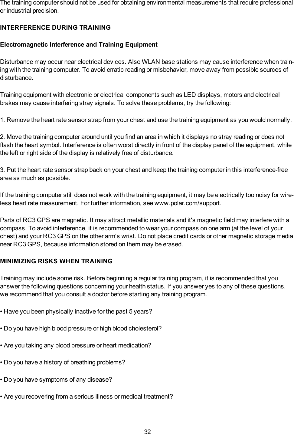 32The training computer should not be used for obtaining environmental measurements that require professionalor industrial precision.INTERFERENCE DURING TRAININGElectromagnetic Interference and Training EquipmentDisturbance may occur near electrical devices. Also WLAN base stations may cause interference when train-ing with the training computer. To avoid erratic reading or misbehavior, move away from possible sources ofdisturbance.Training equipment with electronic or electrical components such as LED displays, motors and electricalbrakes may cause interfering stray signals. To solve these problems, try the following:1. Remove the heart rate sensor strap from your chest and use the training equipment as you would normally.2. Move the training computer around until you find an area in which it displays no stray reading or does notflash the heart symbol. Interference is often worst directly in front of the display panel of the equipment, whilethe left or right side of the display is relatively free of disturbance.3. Put the heart rate sensor strap back on your chest and keep the training computer in this interference-freearea as much as possible.If the training computer still does not work with the training equipment, it may be electrically too noisy for wire-less heart rate measurement. For further information, see www.polar.com/support.Parts of RC3 GPS are magnetic. It may attract metallic materials and it's magnetic field may interfere with acompass. To avoid interference, it is recommended to wear your compass on one arm (at the level of yourchest) and your RC3 GPS on the other arm's wrist. Do not place credit cards or other magnetic storage medianear RC3 GPS, because information stored on them may be erased.MINIMIZING RISKS WHEN TRAININGTraining may include some risk. Before beginning a regular training program, it is recommended that youanswer the following questions concerning your health status. If you answer yes to any of these questions,we recommend that you consult a doctor before starting any training program.&bull; Have you been physically inactive for the past 5 years?&bull; Do you have high blood pressure or high blood cholesterol?&bull; Are you taking any blood pressure or heart medication?&bull; Do you have a history of breathing problems?&bull; Do you have symptoms of any disease?&bull; Are you recovering from a serious illness or medical treatment?