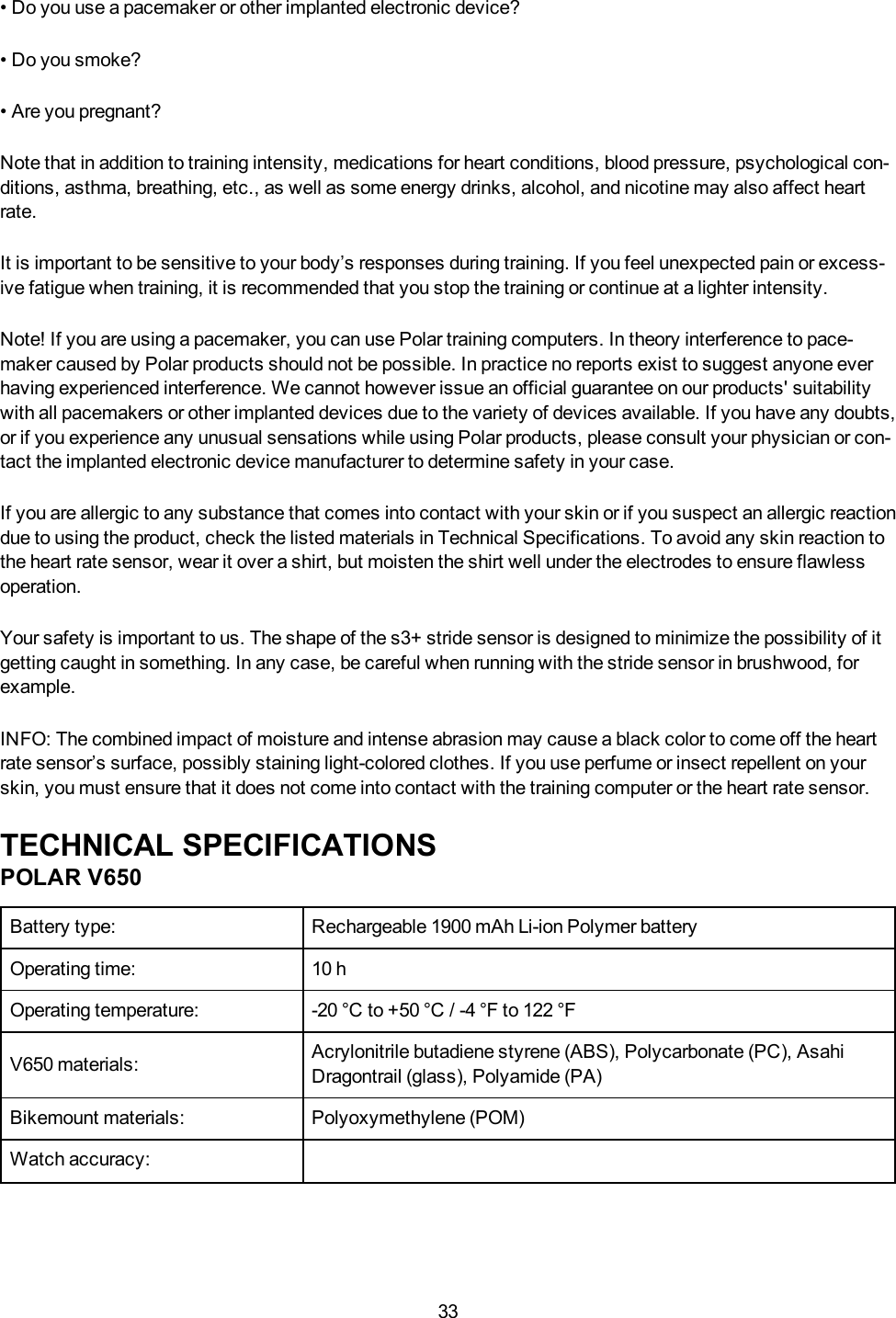 33&bull; Do you use a pacemaker or other implanted electronic device?&bull; Do you smoke?&bull; Are you pregnant?Note that in addition to training intensity, medications for heart conditions, blood pressure, psychological con-ditions, asthma, breathing, etc., as well as some energy drinks, alcohol, and nicotine may also affect heartrate.It is important to be sensitive to your body&rsquo;s responses during training. If you feel unexpected pain or excess-ive fatigue when training, it is recommended that you stop the training or continue at a lighter intensity.Note! If you are using a pacemaker, you can use Polar training computers. In theory interference to pace-maker caused by Polar products should not be possible. In practice no reports exist to suggest anyone everhaving experienced interference. We cannot however issue an official guarantee on our products' suitabilitywith all pacemakers or other implanted devices due to the variety of devices available. If you have any doubts,or if you experience any unusual sensations while using Polar products, please consult your physician or con-tact the implanted electronic device manufacturer to determine safety in your case.If you are allergic to any substance that comes into contact with your skin or if you suspect an allergic reactiondue to using the product, check the listed materials in Technical Specifications. To avoid any skin reaction tothe heart rate sensor, wear it over a shirt, but moisten the shirt well under the electrodes to ensure flawlessoperation.Your safety is important to us. The shape of the s3+ stride sensor is designed to minimize the possibility of itgetting caught in something. In any case, be careful when running with the stride sensor in brushwood, forexample.INFO:The combined impact of moisture and intense abrasion may cause a black color to come off the heartrate sensor&rsquo;s surface, possibly staining light-colored clothes. If you use perfume or insect repellent on yourskin, you must ensure that it does not come into contact with the training computer or the heart rate sensor.TECHNICAL SPECIFICATIONSPOLAR V650Battery type: Rechargeable 1900 mAh Li-ion Polymer batteryOperating time: 10 hOperating temperature: -20 &deg;C to +50 &deg;C / -4 &deg;F to 122 &deg;FV650 materials: Acrylonitrile butadiene styrene (ABS), Polycarbonate (PC), AsahiDragontrail (glass), Polyamide (PA)Bikemount materials: Polyoxymethylene (POM)Watch accuracy: