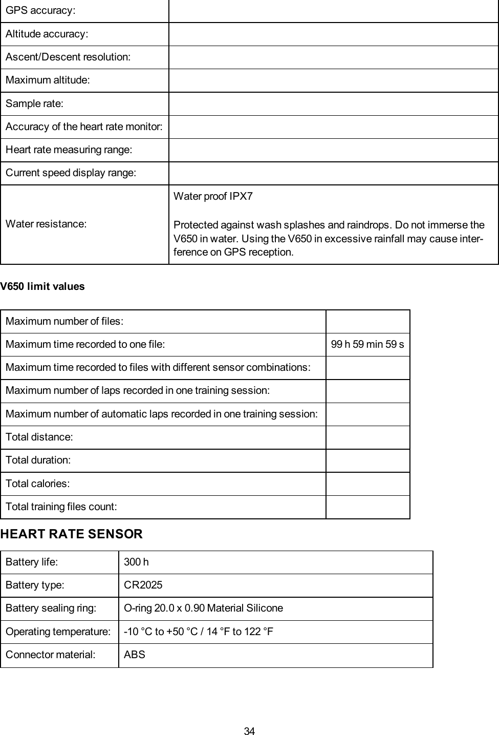 34GPS accuracy:Altitude accuracy:Ascent/Descent resolution:Maximum altitude:Sample rate:Accuracy of the heart rate monitor:Heart rate measuring range:Current speed display range:Water resistance:Water proof IPX7Protected against wash splashes and raindrops. Do not immerse theV650 in water. Using the V650 in excessive rainfall may cause inter-ference on GPS reception.V650 limit valuesMaximum number of files:Maximum time recorded to one file: 99 h 59 min 59 sMaximum time recorded to files with different sensor combinations:Maximum number of laps recorded in one training session:Maximum number of automatic laps recorded in one training session:Total distance:Total duration:Total calories:Total training files count:HEART RATE SENSORBattery life: 300 hBattery type: CR2025Battery sealing ring: O-ring 20.0 x 0.90 Material SiliconeOperating temperature: -10 &deg;C to +50 &deg;C / 14 &deg;F to 122 &deg;FConnector material: ABS